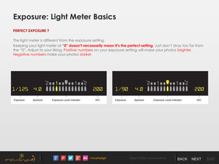 /noushadgd https://500px.com/noushad BACK NEXT EXIT
Exposure: Light Meter Basics
PERFECT EXPOSURE ?
The light meter is different from the exposure setting.
Keeping your light meter at “0” doesn’t necessarily mean it’s the perfect setting. Just don’t stray too far from
the “0”. Adjust to your liking. Positive numbers on your exposure setting will make your photos brighter.
Negative numbers make your photos darker.
 