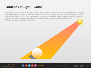 /noushadgd https://500px.com/noushad BACK NEXT EXIT
Qualities of Light - Color
Some light is cool and has more of a bluish tint. Some light is warm and has more of a golden tint. Our eyes
naturally adjust to changes in the color of light to keep colors looking the same in various lighting situations.
Our cameras don’t do that. That’s why white balance is so important. When working with natural light you
can use the white balance setting that is appropriate to the type of light your working with,
like sunny, shade, or cloudy for example.
 
