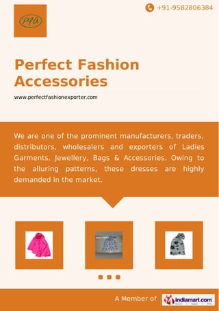 +91-9582806384
A Member of
Perfect Fashion
Accessories
www.perfectfashionexporter.com
We are one of the prominent manufacturers, traders,
distributors, wholesalers and exporters of Ladies
Garments, Jewellery, Bags & Accessories. Owing to
the alluring patterns, these dresses are highly
demanded in the market.
 