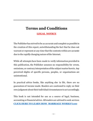 - 1 -
Terms and Conditions
LEGAL NOTICE
The Publisher hasstrived tobe as accurateand completeaspossiblein
the creation of this report, notwithstanding the fact that he does not
warrant or represent at any time that the contentswithinare accurate
due to the rapidlychanging natureofthe Internet.
While all attempts have been made to verify information provided in
this publication, the Publisher assumes no responsibility for errors,
omissions, or contraryinterpretationofthesubject matterherein. Any
perceived slights of specific persons, peoples, or organizations are
unintentional.
In practical advice books, like anything else in life, there are no
guarantees of income made. Readers are cautioned to reply on their
own judgment about theirindividualcircumstancestoact accordingly.
This book is not intended for use as a source of legal, business,
accounting or financialadvice. Allreadersare advised to seek services
CLICK HERE TO LEARN HOW MARRIAGE WORKS%100
 