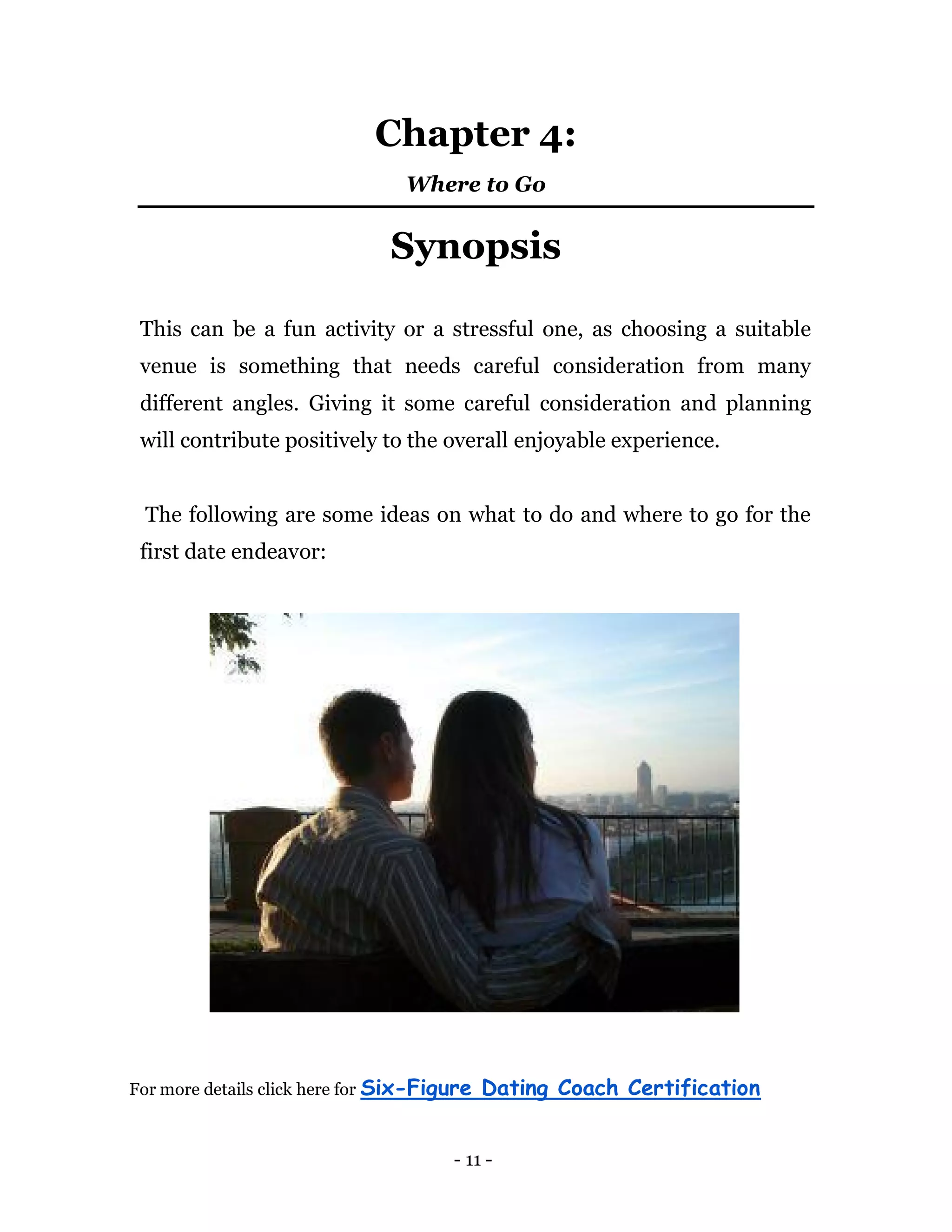 - 11 -
Chapter 4:
Where to Go
Synopsis
This can be a fun activity or a stressful one, as choosing a suitable
venue is something that needs careful consideration from many
different angles. Giving it some careful consideration and planning
will contribute positively to the overall enjoyable experience.
The following are some ideas on what to do and where to go for the
first date endeavor:
For more details click here for Six-Figure Dating Coach Certification
 