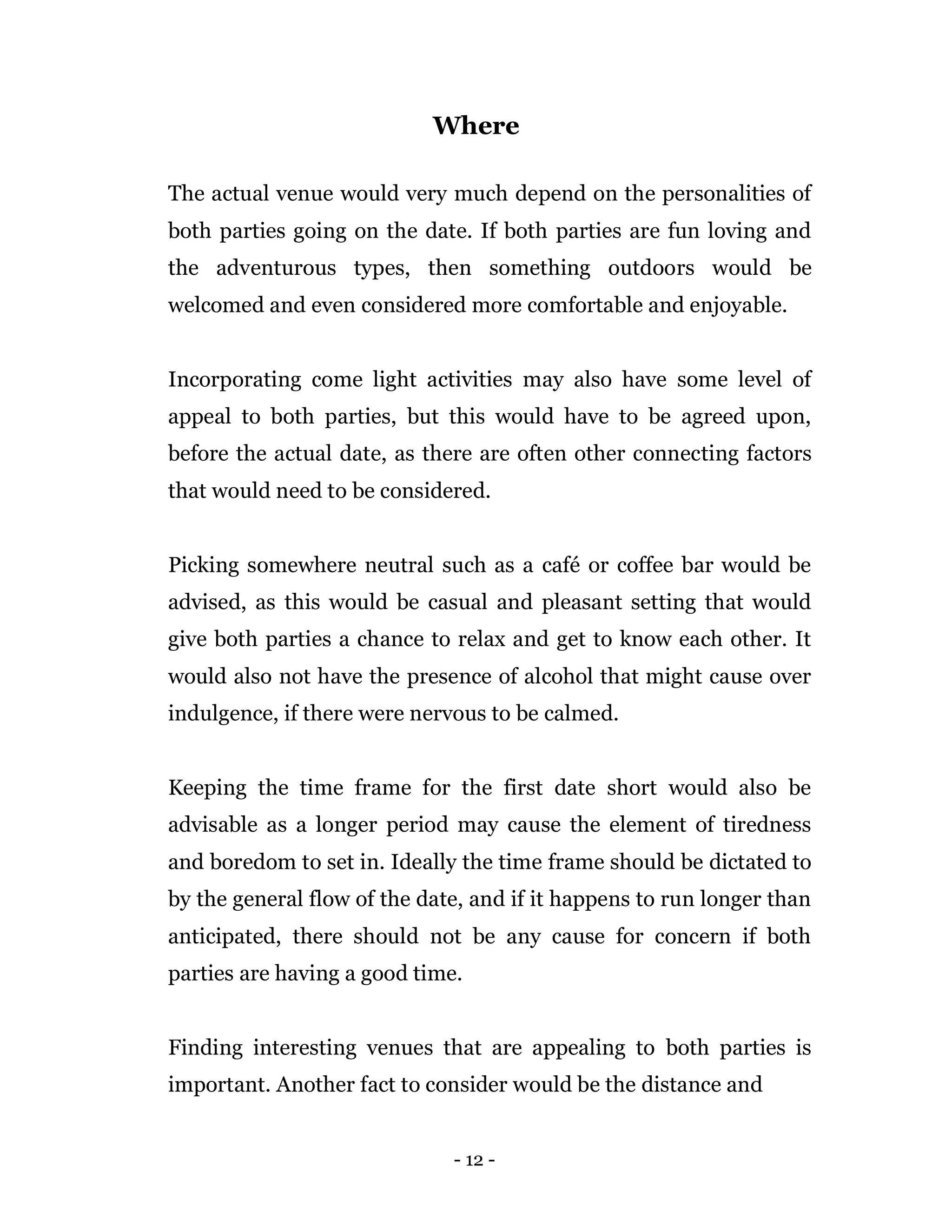 - 12 -
Where
The actual venue would very much depend on the personalities of
both parties going on the date. If both parties are fun loving and
the adventurous types, then something outdoors would be
welcomed and even considered more comfortable and enjoyable.
Incorporating come light activities may also have some level of
appeal to both parties, but this would have to be agreed upon,
before the actual date, as there are often other connecting factors
that would need to be considered.
Picking somewhere neutral such as a café or coffee bar would be
advised, as this would be casual and pleasant setting that would
give both parties a chance to relax and get to know each other. It
would also not have the presence of alcohol that might cause over
indulgence, if there were nervous to be calmed.
Keeping the time frame for the first date short would also be
advisable as a longer period may cause the element of tiredness
and boredom to set in. Ideally the time frame should be dictated to
by the general flow of the date, and if it happens to run longer than
anticipated, there should not be any cause for concern if both
parties are having a good time.
Finding interesting venues that are appealing to both parties is
important. Another fact to consider would be the distance and
 