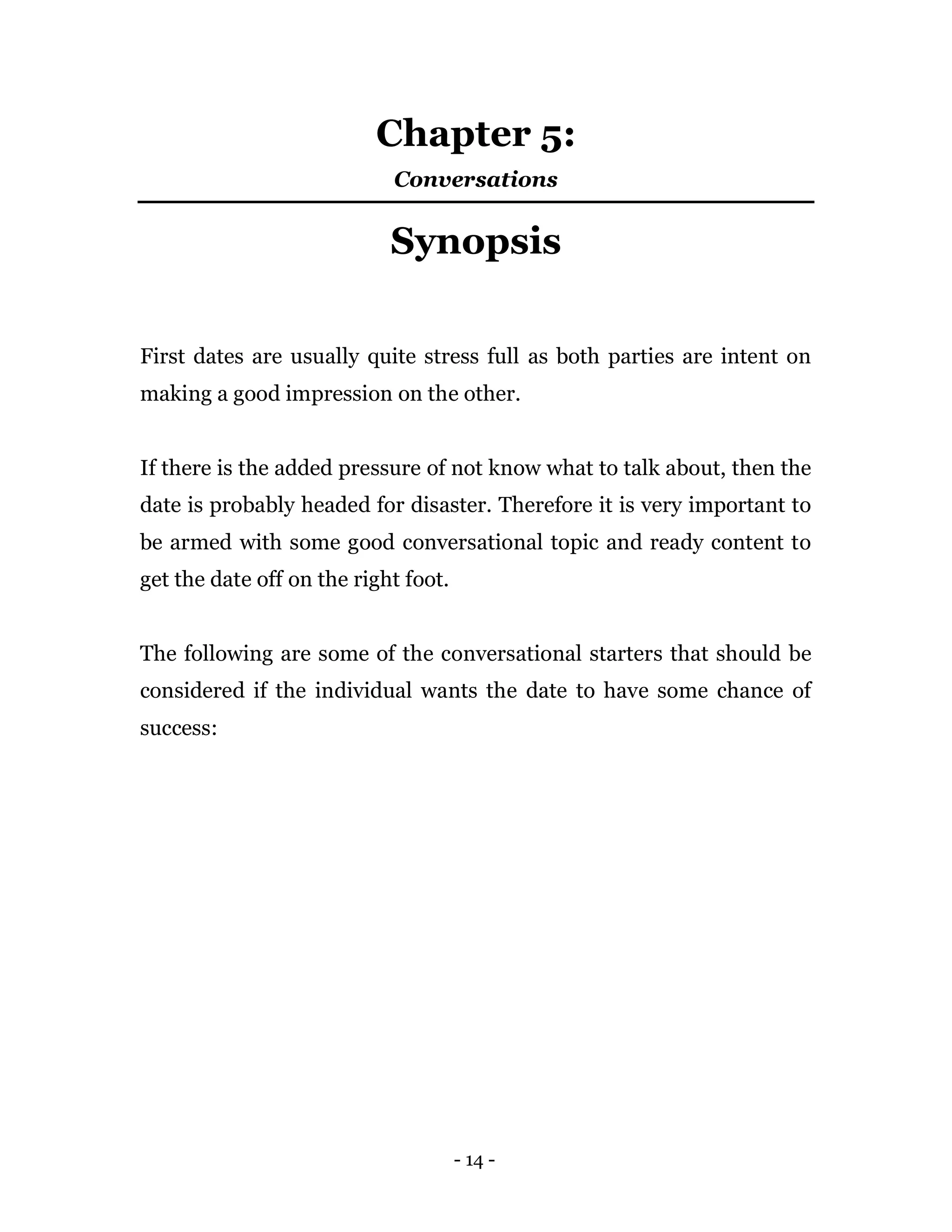 - 14 -
Chapter 5:
Conversations
Synopsis
First dates are usually quite stress full as both parties are intent on
making a good impression on the other.
If there is the added pressure of not know what to talk about, then the
date is probably headed for disaster. Therefore it is very important to
be armed with some good conversational topic and ready content to
get the date off on the right foot.
The following are some of the conversational starters that should be
considered if the individual wants the date to have some chance of
success:
 