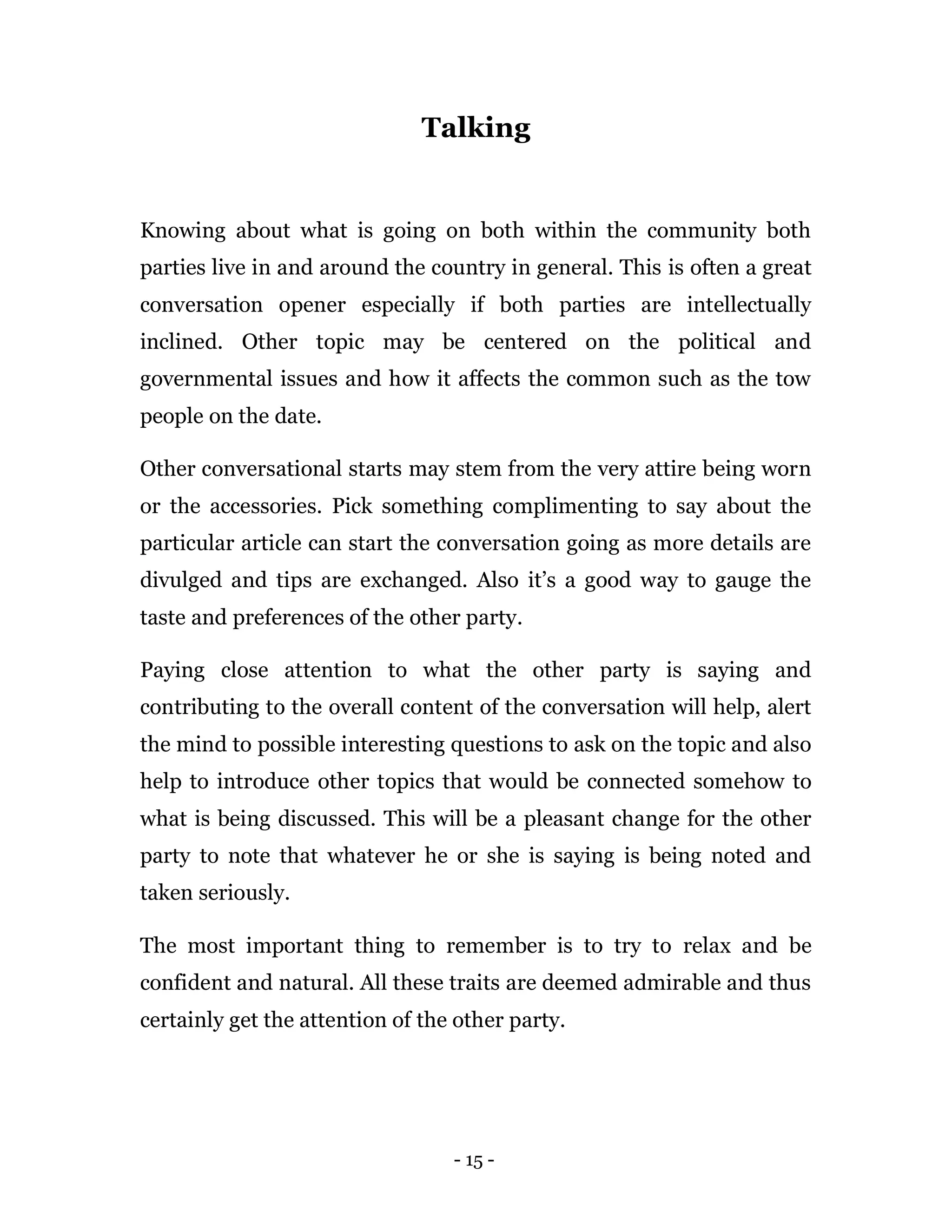 - 15 -
Talking
Knowing about what is going on both within the community both
parties live in and around the country in general. This is often a great
conversation opener especially if both parties are intellectually
inclined. Other topic may be centered on the political and
governmental issues and how it affects the common such as the tow
people on the date.
Other conversational starts may stem from the very attire being worn
or the accessories. Pick something complimenting to say about the
particular article can start the conversation going as more details are
divulged and tips are exchanged. Also it’s a good way to gauge the
taste and preferences of the other party.
Paying close attention to what the other party is saying and
contributing to the overall content of the conversation will help, alert
the mind to possible interesting questions to ask on the topic and also
help to introduce other topics that would be connected somehow to
what is being discussed. This will be a pleasant change for the other
party to note that whatever he or she is saying is being noted and
taken seriously.
The most important thing to remember is to try to relax and be
confident and natural. All these traits are deemed admirable and thus
certainly get the attention of the other party.
 