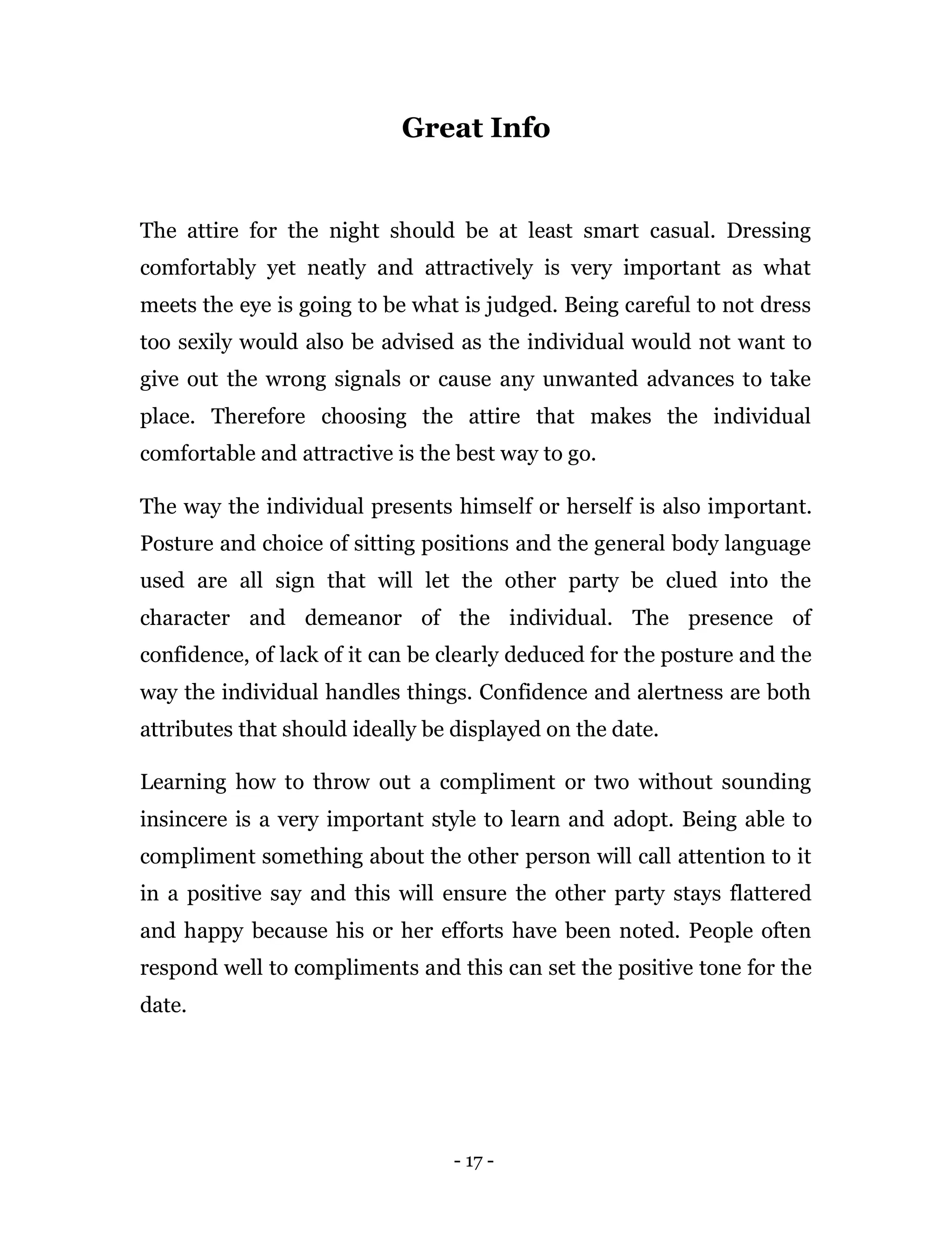 - 17 -
Great Info
The attire for the night should be at least smart casual. Dressing
comfortably yet neatly and attractively is very important as what
meets the eye is going to be what is judged. Being careful to not dress
too sexily would also be advised as the individual would not want to
give out the wrong signals or cause any unwanted advances to take
place. Therefore choosing the attire that makes the individual
comfortable and attractive is the best way to go.
The way the individual presents himself or herself is also important.
Posture and choice of sitting positions and the general body language
used are all sign that will let the other party be clued into the
character and demeanor of the individual. The presence of
confidence, of lack of it can be clearly deduced for the posture and the
way the individual handles things. Confidence and alertness are both
attributes that should ideally be displayed on the date.
Learning how to throw out a compliment or two without sounding
insincere is a very important style to learn and adopt. Being able to
compliment something about the other person will call attention to it
in a positive say and this will ensure the other party stays flattered
and happy because his or her efforts have been noted. People often
respond well to compliments and this can set the positive tone for the
date.
 