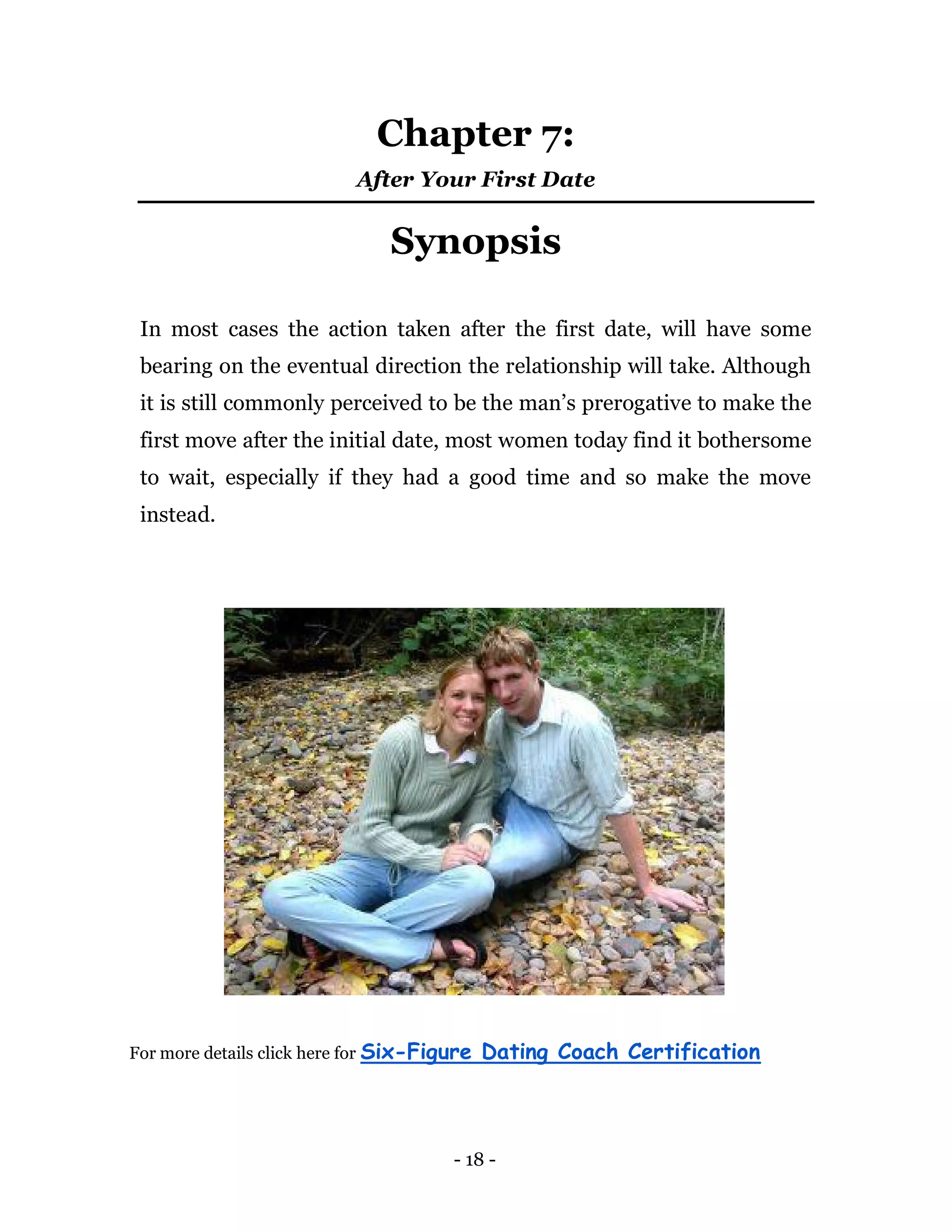 - 18 -
Chapter 7:
After Your First Date
Synopsis
In most cases the action taken after the first date, will have some
bearing on the eventual direction the relationship will take. Although
it is still commonly perceived to be the man’s prerogative to make the
first move after the initial date, most women today find it bothersome
to wait, especially if they had a good time and so make the move
instead.
For more details click here for Six-Figure Dating Coach Certification
 