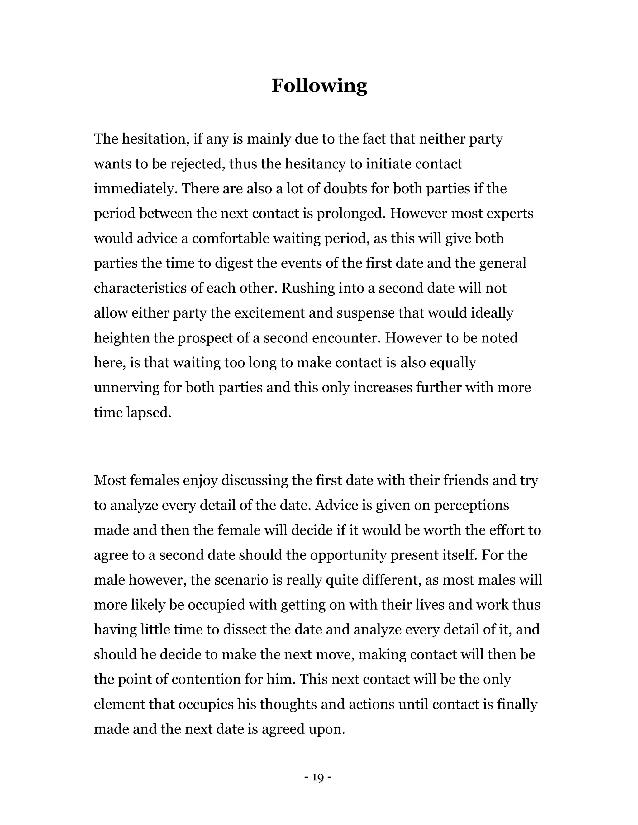 - 19 -
Following
The hesitation, if any is mainly due to the fact that neither party
wants to be rejected, thus the hesitancy to initiate contact
immediately. There are also a lot of doubts for both parties if the
period between the next contact is prolonged. However most experts
would advice a comfortable waiting period, as this will give both
parties the time to digest the events of the first date and the general
characteristics of each other. Rushing into a second date will not
allow either party the excitement and suspense that would ideally
heighten the prospect of a second encounter. However to be noted
here, is that waiting too long to make contact is also equally
unnerving for both parties and this only increases further with more
time lapsed.
Most females enjoy discussing the first date with their friends and try
to analyze every detail of the date. Advice is given on perceptions
made and then the female will decide if it would be worth the effort to
agree to a second date should the opportunity present itself. For the
male however, the scenario is really quite different, as most males will
more likely be occupied with getting on with their lives and work thus
having little time to dissect the date and analyze every detail of it, and
should he decide to make the next move, making contact will then be
the point of contention for him. This next contact will be the only
element that occupies his thoughts and actions until contact is finally
made and the next date is agreed upon.
 