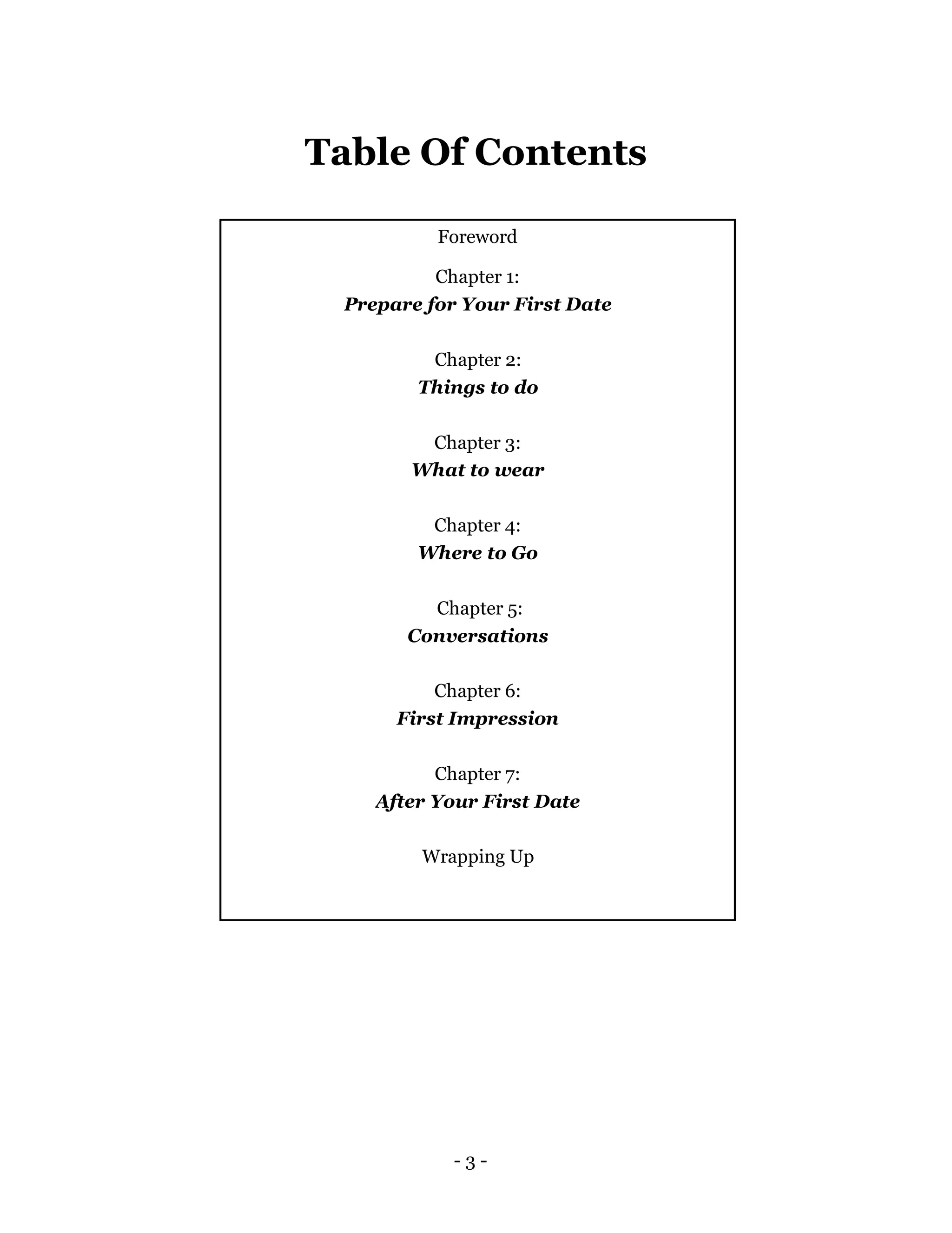 - 3 -
Foreword
Chapter 1:
Prepare for Your First Date
Chapter 2:
Things to do
Chapter 3:
What to wear
Chapter 4:
Where to Go
Chapter 5:
Conversations
Chapter 6:
First Impression
Chapter 7:
After Your First Date
Wrapping Up
Table Of Contents
 