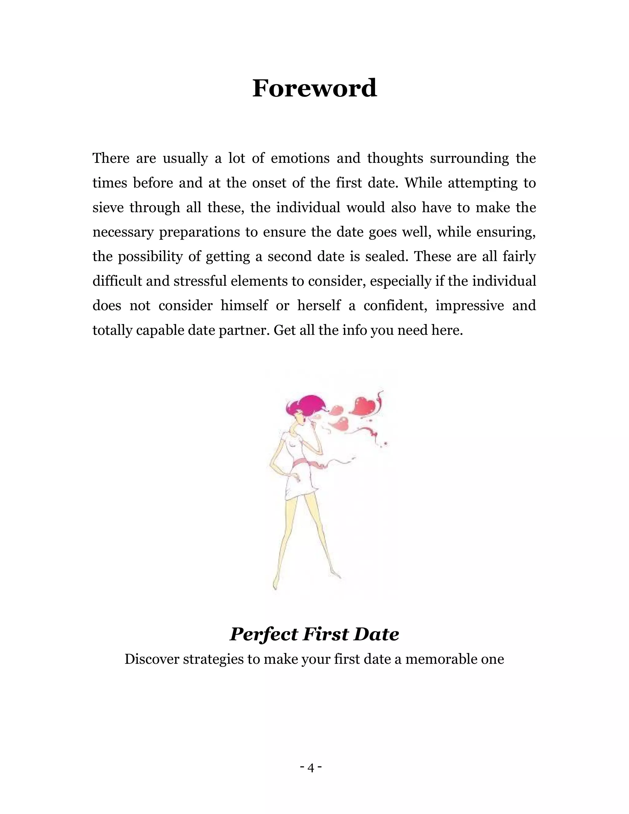 - 4 -
Foreword
There are usually a lot of emotions and thoughts surrounding the
times before and at the onset of the first date. While attempting to
sieve through all these, the individual would also have to make the
necessary preparations to ensure the date goes well, while ensuring,
the possibility of getting a second date is sealed. These are all fairly
difficult and stressful elements to consider, especially if the individual
does not consider himself or herself a confident, impressive and
totally capable date partner. Get all the info you need here.
Perfect First Date
Discover strategies to make your first date a memorable one
 