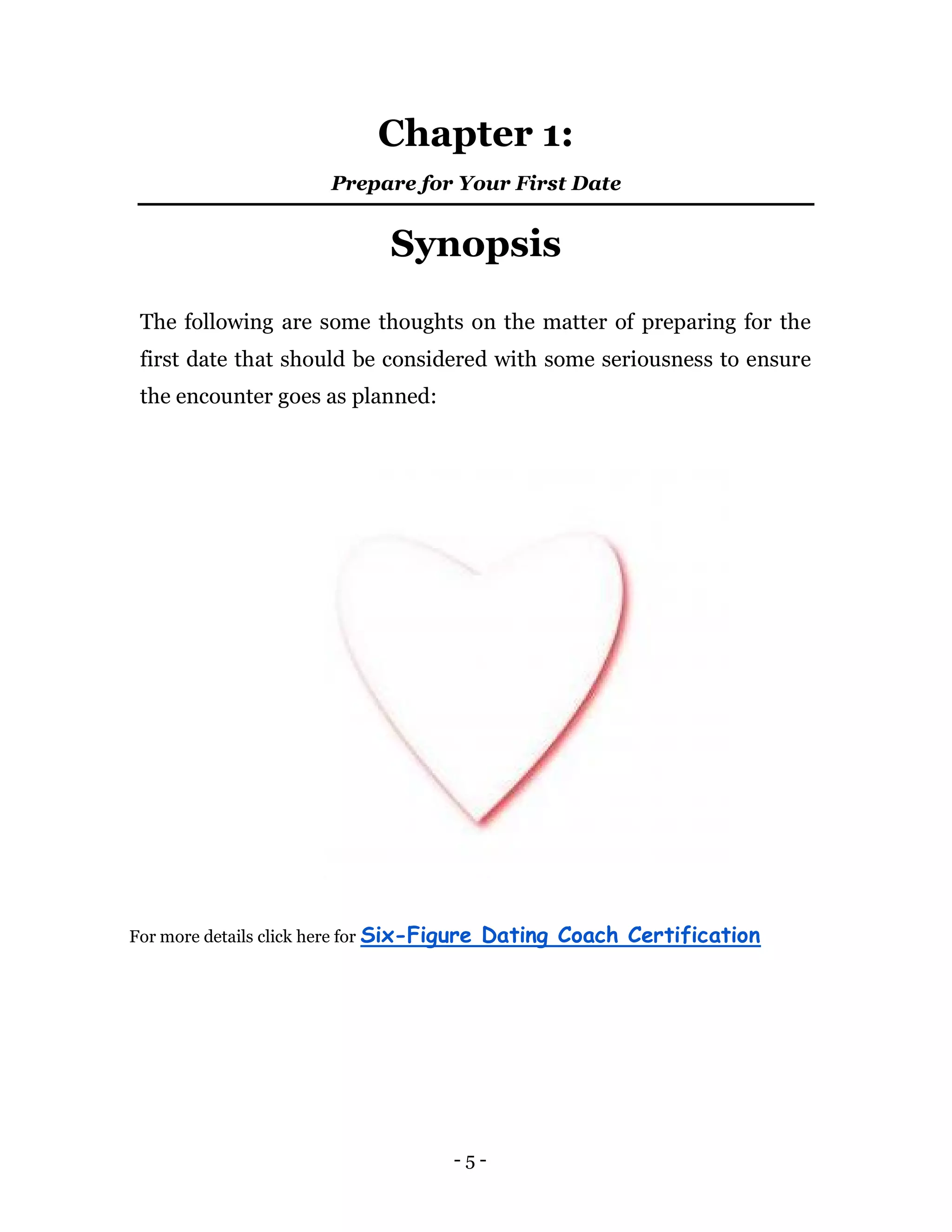 - 5 -
Chapter 1:
Prepare for Your First Date
Synopsis
The following are some thoughts on the matter of preparing for the
first date that should be considered with some seriousness to ensure
the encounter goes as planned:
For more details click here for Six-Figure Dating Coach Certification
 