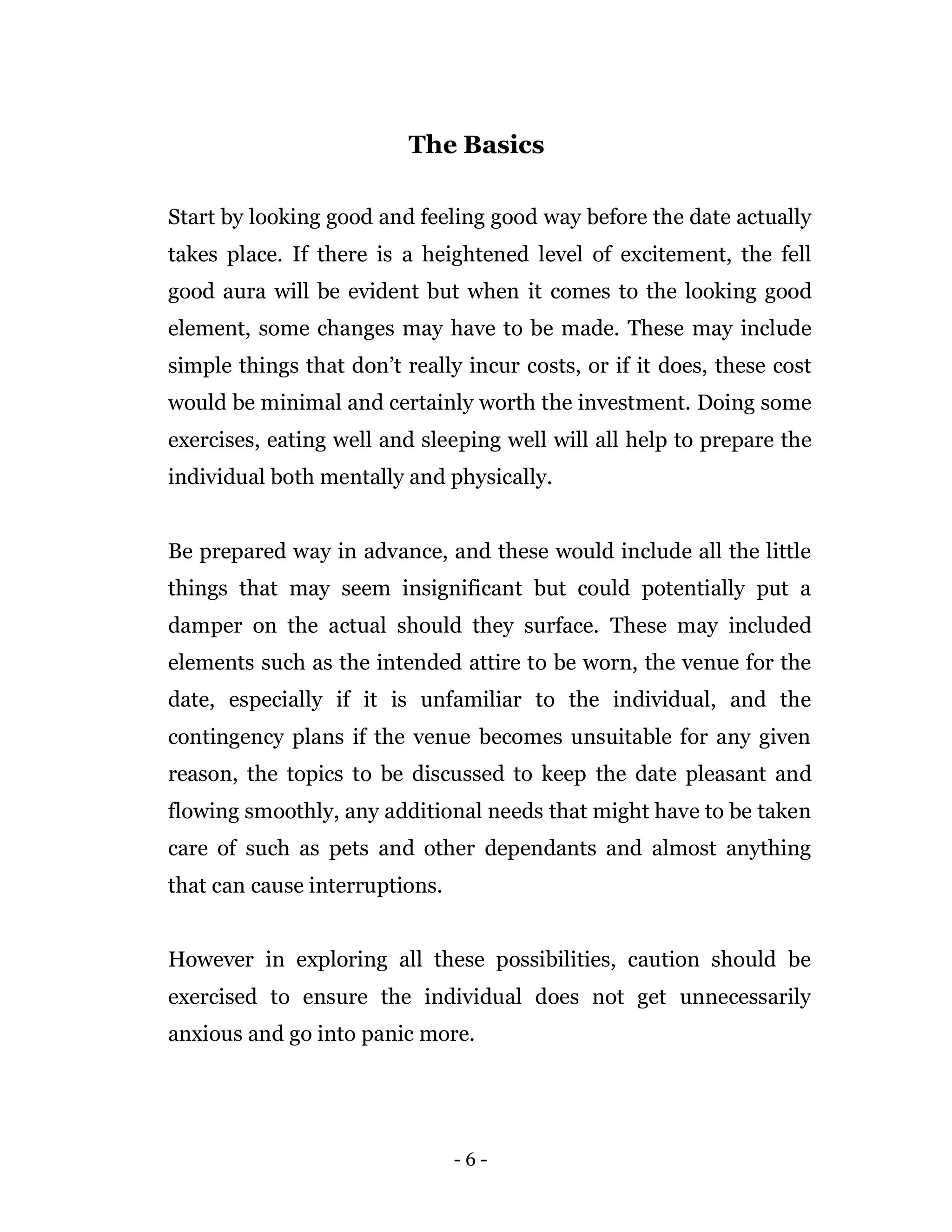 - 6 -
The Basics
Start by looking good and feeling good way before the date actually
takes place. If there is a heightened level of excitement, the fell
good aura will be evident but when it comes to the looking good
element, some changes may have to be made. These may include
simple things that don’t really incur costs, or if it does, these cost
would be minimal and certainly worth the investment. Doing some
exercises, eating well and sleeping well will all help to prepare the
individual both mentally and physically.
Be prepared way in advance, and these would include all the little
things that may seem insignificant but could potentially put a
damper on the actual should they surface. These may included
elements such as the intended attire to be worn, the venue for the
date, especially if it is unfamiliar to the individual, and the
contingency plans if the venue becomes unsuitable for any given
reason, the topics to be discussed to keep the date pleasant and
flowing smoothly, any additional needs that might have to be taken
care of such as pets and other dependants and almost anything
that can cause interruptions.
However in exploring all these possibilities, caution should be
exercised to ensure the individual does not get unnecessarily
anxious and go into panic more.
 