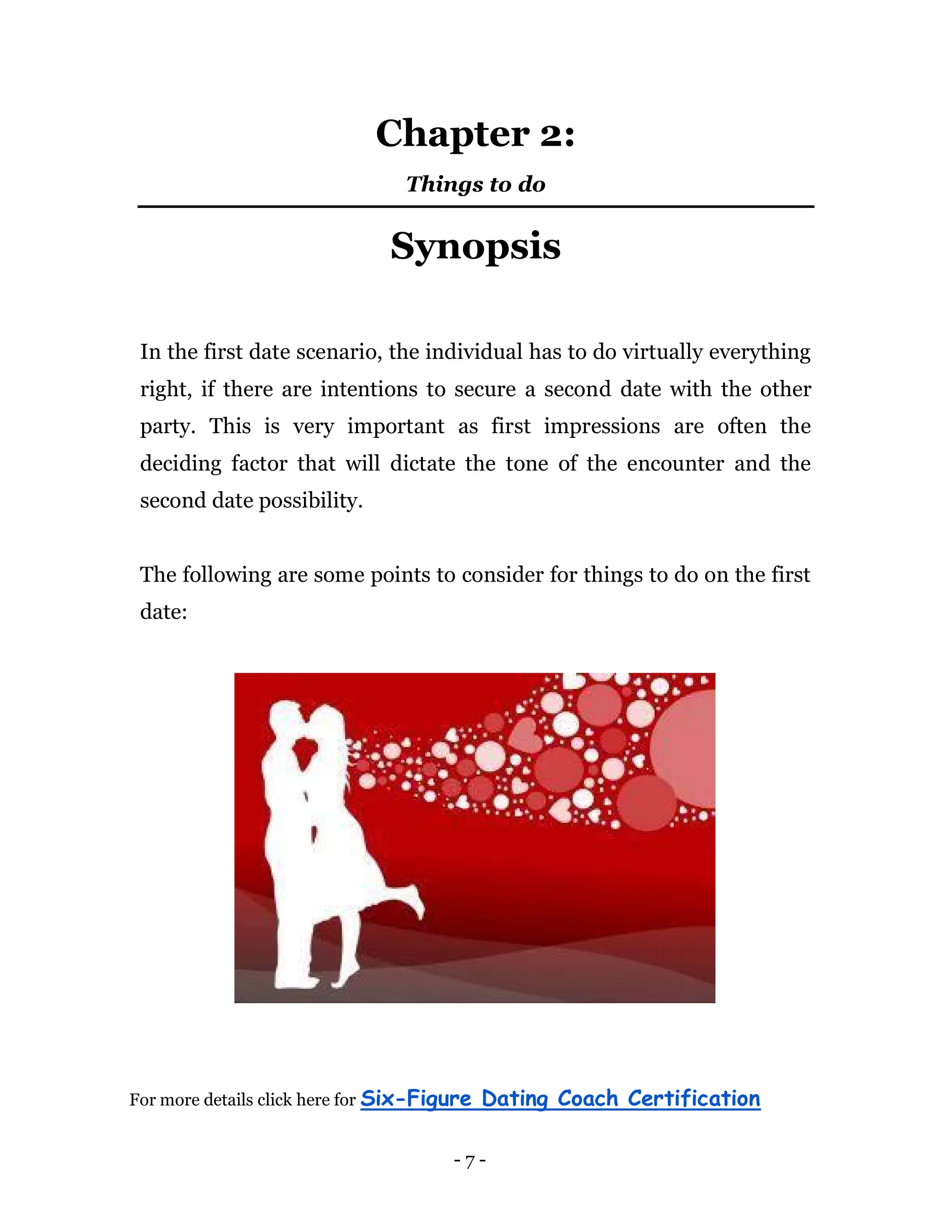 - 7 -
Chapter 2:
Things to do
Synopsis
In the first date scenario, the individual has to do virtually everything
right, if there are intentions to secure a second date with the other
party. This is very important as first impressions are often the
deciding factor that will dictate the tone of the encounter and the
second date possibility.
The following are some points to consider for things to do on the first
date:
For more details click here for Six-Figure Dating Coach Certification
 
