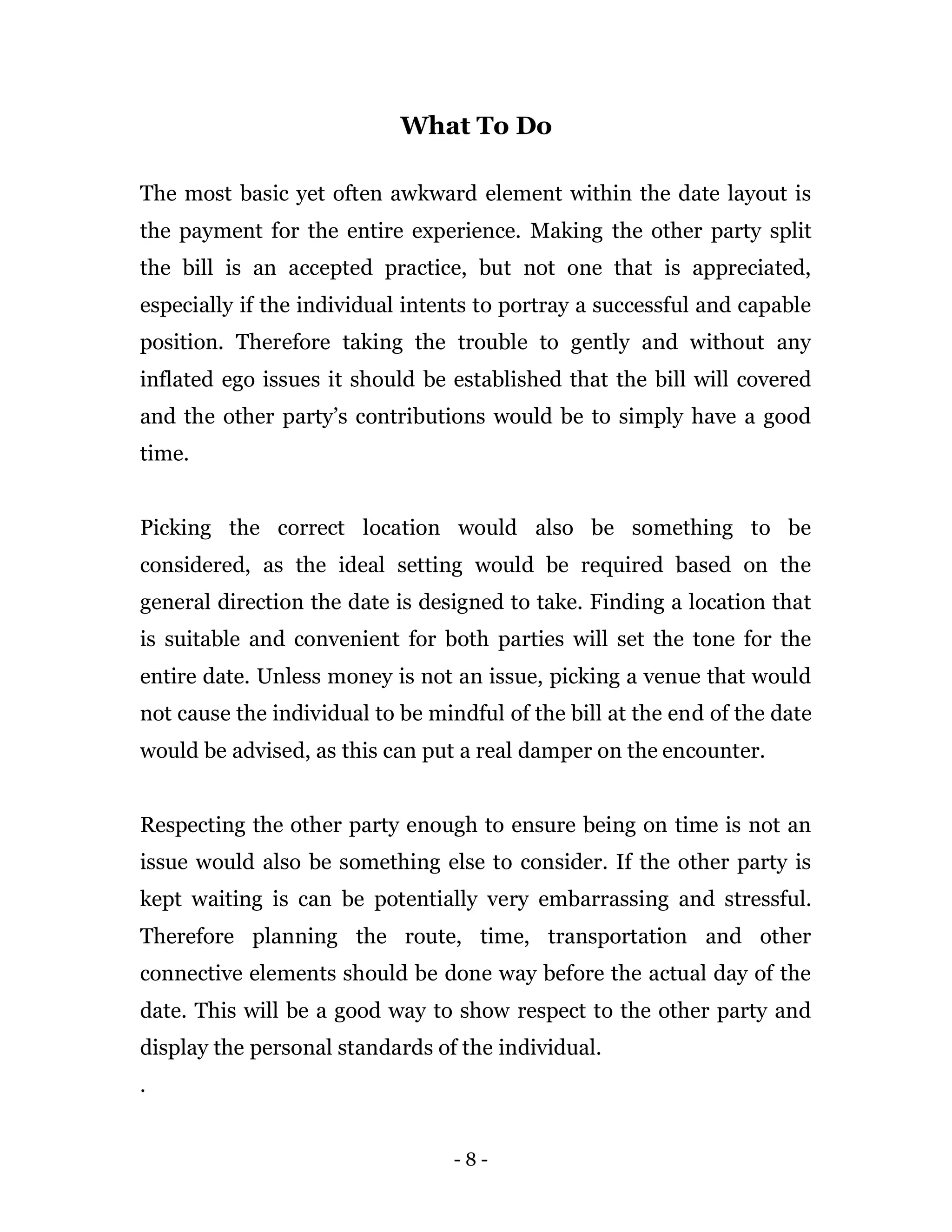 - 8 -
What To Do
The most basic yet often awkward element within the date layout is
the payment for the entire experience. Making the other party split
the bill is an accepted practice, but not one that is appreciated,
especially if the individual intents to portray a successful and capable
position. Therefore taking the trouble to gently and without any
inflated ego issues it should be established that the bill will covered
and the other party’s contributions would be to simply have a good
time.
Picking the correct location would also be something to be
considered, as the ideal setting would be required based on the
general direction the date is designed to take. Finding a location that
is suitable and convenient for both parties will set the tone for the
entire date. Unless money is not an issue, picking a venue that would
not cause the individual to be mindful of the bill at the end of the date
would be advised, as this can put a real damper on the encounter.
Respecting the other party enough to ensure being on time is not an
issue would also be something else to consider. If the other party is
kept waiting is can be potentially very embarrassing and stressful.
Therefore planning the route, time, transportation and other
connective elements should be done way before the actual day of the
date. This will be a good way to show respect to the other party and
display the personal standards of the individual.
.
 