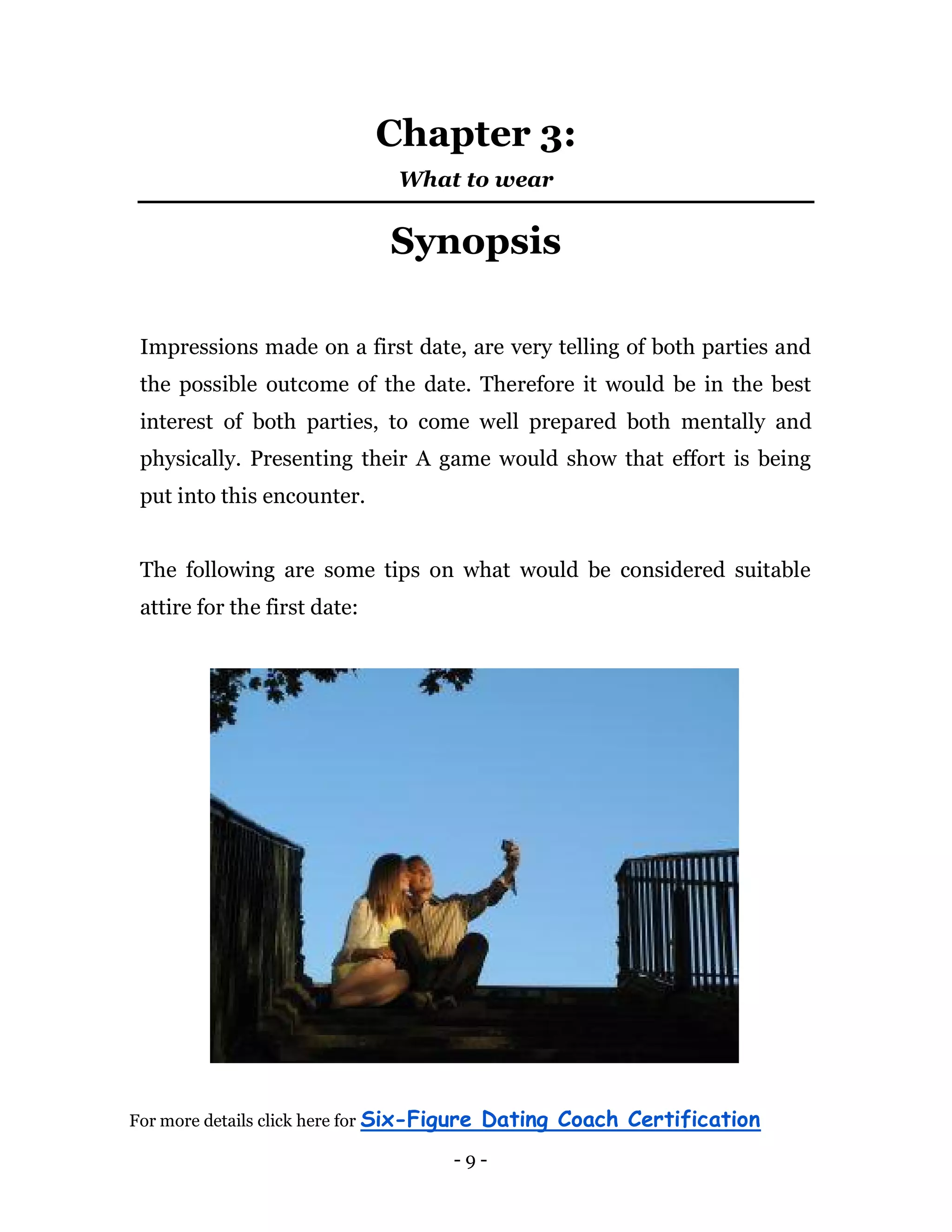- 9 -
Chapter 3:
What to wear
Synopsis
Impressions made on a first date, are very telling of both parties and
the possible outcome of the date. Therefore it would be in the best
interest of both parties, to come well prepared both mentally and
physically. Presenting their A game would show that effort is being
put into this encounter.
The following are some tips on what would be considered suitable
attire for the first date:
For more details click here for Six-Figure Dating Coach Certification
 