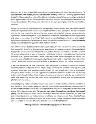 Relativitywas16 yearsof age in 1895, AlbertEinstein’steachersaid to his father, Hermann Einstein: “It
doesn’t matter what he does, he will never amount to anything.” This was a damning report from the
headof hisMunichschool.As a child, Albert Einstein's teachers thought he was mentally retarded and
theytaggedhima nuisance in virtually all of the classroom activities. Within ten years of this woefully
inaccurate prediction, Albert’s colossal intellect was already beginning to unlock the secrets of the
universe.
In time, he became the foremost mind of the twentieth century. Einstein, who died in 1955, aged 76
after a career garlanded with honours including a Nobel Prize in 1921, clearly took the criticism on the
chin. By the time he died, he became the most famous scientist of all time and his name became
synonymouswiththe word,genius.So,whathappenedtothe criticswhosaidhe wasmentally retarded
and would never amount to anything? Well, nobody knows what happened to them, since nobody
bothersto rememberthem! Nowonderthe reasonforone of hiswonderful quotes: “Great spirits have
always encountered violent opposition from mediocre minds.”
WhenAlbertEinsteindiedof anabdominal aneurysmin1955, hisbrainwas removedwithinsevenanda
half hours of his death by Dr. Thomas Harvey, a pathologist at Princeton University. The story of what
happenedtoEinstein’sbrainoverthe past60 years,and whattoday’sscience tellsusaboutthe cause of
his genius, is fascinating. A team of researchers at McMaster University in Canada made the shocking
discovery that a portion of Einstein’s brain called the parietal operculum region was vacant! The
researchersspeculatedthatthisvacancy actually allowed his thoughts to “see” each other, rather than
“speak”, which backs up Einstein’s own claim that he was a visual thinker, not a verbal communicator.
It was laterverifiedthatthe “flaw” in Einstein’s brain contributed to his ability to understand complex
scientific problems. It became obvious why he began speaking late, sometime after age four, and
remained inarticulate and possibly dyslectic through his early school years. From a neurological
standpoint,AlbertEinstein’sbrainwastaggeda‘flaw’;whileothersbelieved that his brain was divinely
tinkeredwith.Thoughthe flawaffectedhisspeech andsense of coherence when he was small, but the
same flaw eventually became the secret of his awesomeness, making him an unprecedented
phenomenon and genius.
Instead of getting mad at some of our weaknesses, we are to find the perfect use for them and that is
whyI call them“PerfectFlaws”. Asa youthspecialist,relationshipexpert and entrepreneurship coach, I
have realizedthatthe bestwayto make people productive and fulfilled is to put them in their areas of
gifting. Myles Munroe once said, ‘’To know the right places for people, we must know their area of
gifting.’’ The Africanyouthsare nota misfitorliabilityinthe society. We are ‘dynamites’, we are full of
potentials and gifts. it is just that our energy is not being put into proper use. As the Serenity Prayer
goes: God grant me the serenity to accept the things I cannot change; courage to change the things I
can; and wisdom to know the difference. Embrace your perfect imperfections!
“Making mistakes is better than faking perfections”-Anonymous
 