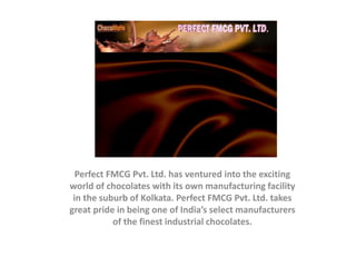 Perfect FMCG Pvt. Ltd. has ventured into the exciting
world of chocolates with its own manufacturing facility
in the suburb of Kolkata. Perfect FMCG Pvt. Ltd. takes
great pride in being one of India’s select manufacturers
of the finest industrial chocolates.
 