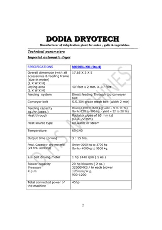 DDDOOODDDIIIAAA DDDRRRYYYOOOTTTEEECCCHHH 
Manufacturer of dehydration plant for onion , galic & vegetables. 
-------------------------------------------------------------------------------------------------------- 
Technical parameters 
Imperial automatic dryer 
SPECIFICATIONS MODEL-NO-(Dx-4) 
Overall dimension (with all 
17.65 X 3 X 5 
accessories & feeding frame 
(size in meter) 
(L X W X H) 
2 
Drying area 
(L X W X H) 
40’ feet x 2 mtr. X 11’ feet 
Feeding system Direct feeding Through top conveyer 
belt 
Conveyor belt S.S.304 grade mesh belt (width 2 mtr) 
Feeding capacity 
kg./hr.(appx.) 
Onion-1200 to1600 kg(yield – 9 to 11 %) 
Garlic-750 to 900 kg. (yield – 22 to 28 %) 
Heat through 
Radiator pipes of 65 mm i.d 
(O.D. 72 mm) 
Heat source type 
Oil,water or steam 
Temperature 
65-140 
Output time (onion) 3 : 15 hrs. 
Prod. Capacity- dry material 
(24 hrs. working) 
Onion-3000 kg to 3700 kg 
Garlic- 4000kg to 5500 kg. 
s.s. belt driving motor 1 hp 1440 rpm ( 5 ns.) 
Blower capacity 
Pressure 
R.p.m 
20 hp blowers ( 2 ns.) 
32000MX3 / hr each blower 
125mm/w.g. 
900-1200 
Total connected power of 
the machine 
45hp 
 