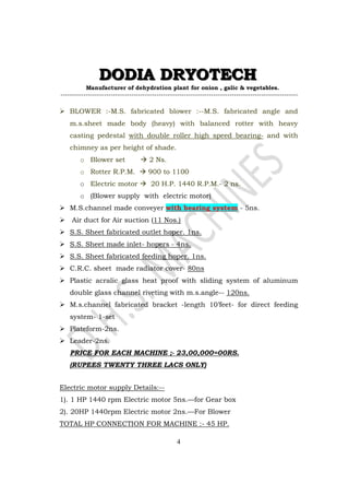 DDDOOODDDIIIAAA DDDRRRYYYOOOTTTEEECCCHHH 
Manufacturer of dehydration plant for onion , galic  vegetables. 
-------------------------------------------------------------------------------------------------------- 
 BLOWER :-M.S. fabricated blower :--M.S. fabricated angle and 
m.s.sheet made body (heavy) with balanced rotter with heavy 
casting pedestal with double roller high speed bearing- and with 
chimney as per height of shade. 
4 
o Blower set  2 Ns. 
o Rotter R.P.M.  900 to 1100 
o Electric motor  20 H.P. 1440 R.P.M.- 2 ns. 
o (Blower supply with electric motor) 
 M.S.channel made conveyer with bearing system - 5ns. 
 Air duct for Air suction (11 Nos.) 
 S.S. Sheet fabricated outlet hoper. 1ns. 
 S.S. Sheet made inlet- hopers - 4ns. 
 S.S. Sheet fabricated feeding hoper. 1ns. 
 C.R.C. sheet made radiator cover- 80ns 
 Plastic acralic glass heat proof with sliding system of aluminum 
double glass channel riveting with m.s.angle-- 120ns. 
 M.s.channel fabricated bracket -length 10’feet- for direct feeding 
system- 1-set 
 Plateform-2ns. 
 Leader-2ns. 
PRICE FOR EACH MACHINE ;- 23,00,000=00RS. 
(RUPEES TWENTY THREE LACS ONLY) 
Electric motor supply Details:-- 
1). 1 HP 1440 rpm Electric motor 5ns.—for Gear box 
2). 20HP 1440rpm Electric motor 2ns.—For Blower 
TOTAL HP CONNECTION FOR MACHINE :- 45 HP. 
 