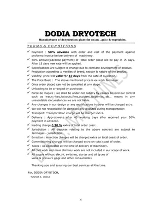 DDDOOODDDIIIAAA DDDRRRYYYOOOTTTEEECCCHHH 
Manufacturer of dehydration plant for onion , galic  vegetables. 
-------------------------------------------------------------------------------------------------------- 
T E R M S  C O N D I T I O N S 
 Payment : 50% advance with order and rest of the payment against 
proforma invoice before delivery of machinery. 
 50% amount(advance payment) of total order coast will be pay in 15 days. 
After 15 days new rate will be applied. 
 Specifications are subject to change due to constant development of product. 
 Production according to verities of breed, season  nature of the product. 
 Validity: price will valid for 10 days from the date of quotation. 
 The Price Basic : The above mentioned price is ex-work Jamnagar. 
 Once order placed can not be cancelled at any stage. 
 Unloading to be arranged by purchaser. 
 Force de majure : we shall be under not liability by causes beyond our control 
such as war,strikes,lockouts,fires,accident,epidemics..etc… means in any 
unavoidable circumstances we are not liable. 
 Any changes in our design or any modifications in dryer will be charged extra. 
 We will not responsible for damages any disputes during transportation 
 Transport: Transportation charge will be charged extra. 
 Delivery : Approximate after 45 working days after received your 50% 
5 
payment in advance. 
 loading charge 0.30 % extra of total order coast. 
 Jurisdiction : All disputes relating to the above contract are subject to 
Jamnagar-- jurisdiction. 
 Errection : errection charges will be charged extra on total coast of order. 
 Commissioning charges will be charged extra on total coast of order. 
 Taxes : As applicable at the time of delivery of machinery. 
 All civil work and main chimney work are not included in our scope of work. 
 All supply without electric switches, starter and all types of 
valve  pressure gage and other consumables 
Thanking you and assuring our best services all the time. 
For, DODIA DRYOTECH, 
TUSHAR K. DODIA 
