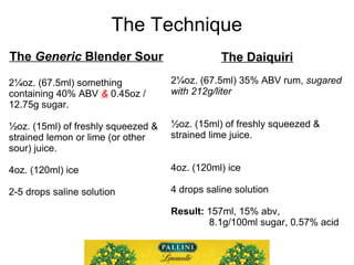 The Technique
The Generic Blender Sour
2¼oz. (67.5ml) of 40% ABV
& 0.45oz / 12.75g sugar.
½oz. (15ml) of juice.
4oz. (120m...