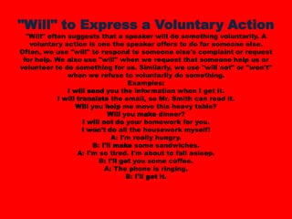 "Will" to Express a Voluntary Action"Will" often suggests that a speaker will do something voluntarily. A voluntary action is one the speaker offers to do for someone else. Often, we use "will" to respond to someone else's complaint or request for help. We also use "will" when we request that someone help us or volunteer to do something for us. Similarly, we use "will not" or "won't" when we refuse to voluntarily do something. Examples:I will send you the information when I get it. I will translate the email, so Mr. Smith can read it. Will you help me move this heavy table? Will you make dinner? I will not do your homework for you. I won't do all the housework myself! A: I'm really hungry.B: I'll make some sandwiches. A: I'm so tired. I'm about to fall asleep.B: I'll get you some coffee. A: The phone is ringing.B: I'll get it. 