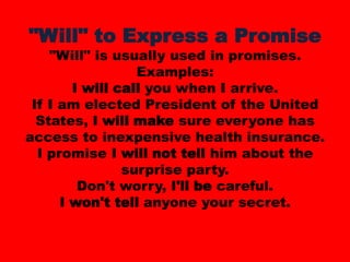 "Will" to Express a Promise"Will" is usually used in promises.Examples:I will call you when I arrive. If I am elected President of the United States, I will make sure everyone has access to inexpensive health insurance. I promise I will not tell him about the surprise party. Don't worry, I'll be careful. I won't tell anyone your secret. 