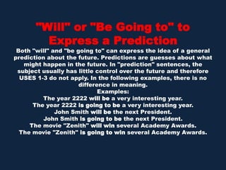 "Will" or "Be Going to" to Express a PredictionBoth "will" and "be going to" can express the idea of a general prediction about the future. Predictions are guesses about what might happen in the future. In "prediction" sentences, the subject usually has little control over the future and therefore USES 1-3 do not apply. In the following examples, there is no difference in meaning.Examples:The year 2222 will be a very interesting year. The year 2222 is going to be a very interesting year. John Smith will be the next President. John Smith is going to be the next President. The movie "Zenith" will win several Academy Awards. The movie "Zenith" is going to win several Academy Awards. 