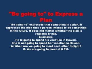 "Be going to" to Express a Plan"Be going to" expresses that something is a plan. It expresses the idea that a person intends to do something in the future. It does not matter whether the plan is realistic or not. Examples:He is going to spend his vacation in Hawaii. She is not going to spend her vacation in Hawaii. A: When are we going to meet each other tonight?B: We are going to meet at 6 PM. 