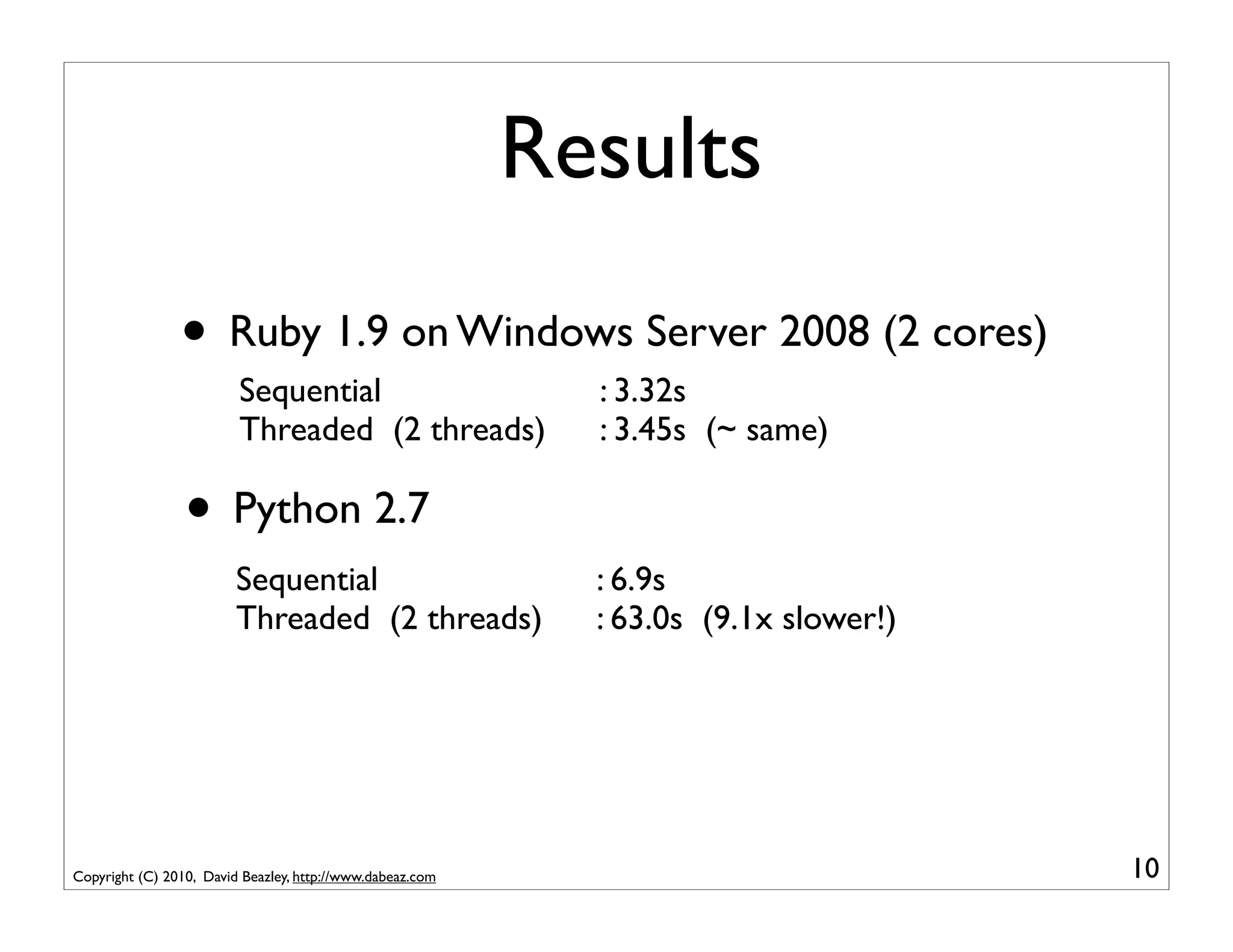 Results
                • Ruby 1.9 on Windows Server 2008 (2 cores)
                         Sequential                          : 3.32s
                         Threaded (2 threads)                : 3.45s (~ same)

                 • Python 2.7
                         Sequential                          : 6.9s
                         Threaded (2 threads)                : 63.0s (9.1x slower!)




Copyright (C) 2010, David Beazley, http://www.dabeaz.com                              10
 