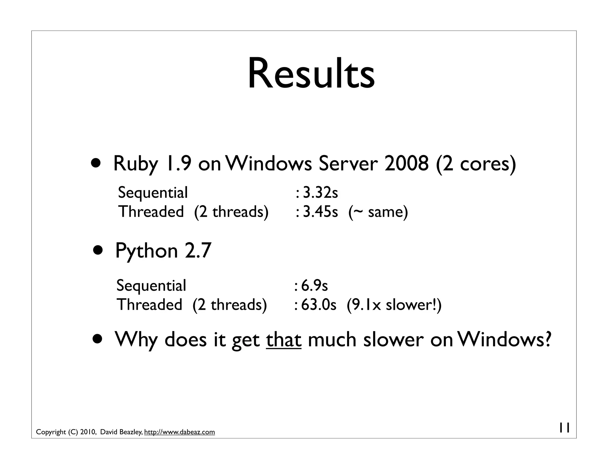 Results
                • Ruby 1.9 on Windows Server 2008 (2 cores)
                         Sequential                          : 3.32s
                         Threaded (2 threads)                : 3.45s (~ same)

                 • Python 2.7
                         Sequential                          : 6.9s
                         Threaded (2 threads)                : 63.0s (9.1x slower!)

                 • Why does it get that much slower on Windows?

Copyright (C) 2010, David Beazley, http://www.dabeaz.com                              11
 