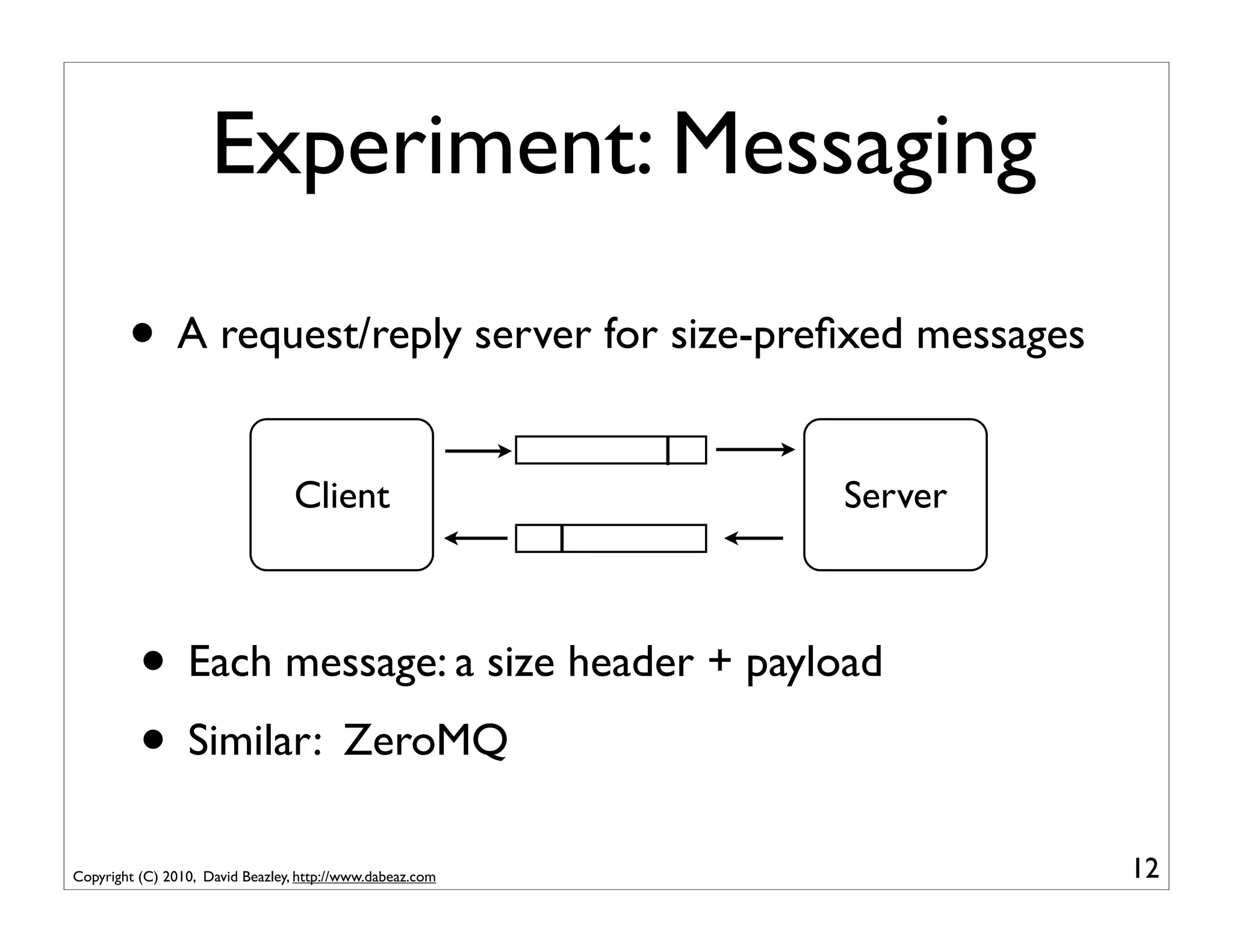Experiment: Messaging

        • A request/reply server for size-preﬁxed messages
                                  Client                   Server



          • Each message: a size header + payload
          • Similar: ZeroMQ
Copyright (C) 2010, David Beazley, http://www.dabeaz.com            12
 