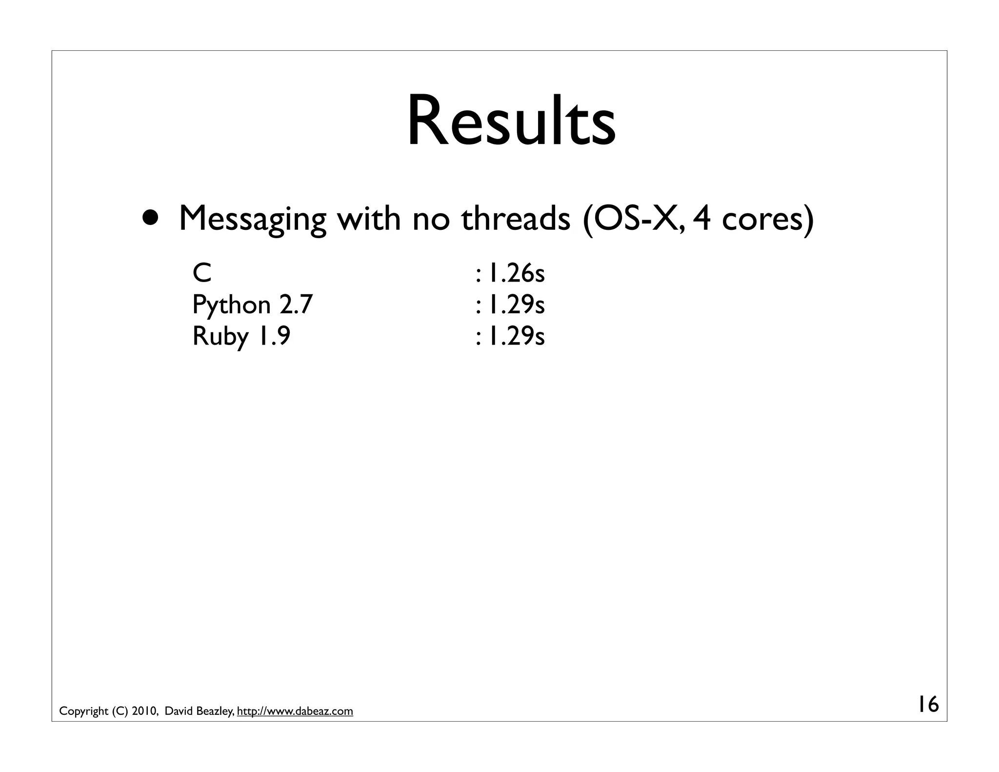 Results
               • Messaging with no threads (OS-X, 4 cores)
                         C                                   : 1.26s
                         Python 2.7                          : 1.29s
                         Ruby 1.9                            : 1.29s




Copyright (C) 2010, David Beazley, http://www.dabeaz.com               16
 