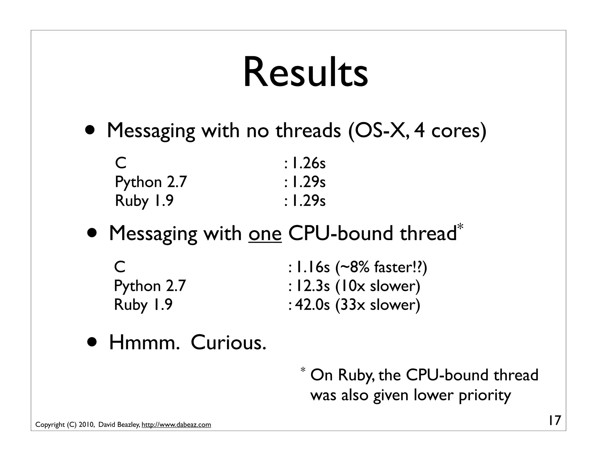 Results
               • Messaging with no threads (OS-X, 4 cores)
                         C                                   : 1.26s
                         Python 2.7                          : 1.29s
                         Ruby 1.9                            : 1.29s

               •       Messaging with one CPU-bound thread*
                        C                                    : 1.16s (~8% faster!?)
                        Python 2.7                           : 12.3s (10x slower)
                        Ruby 1.9                             : 42.0s (33x slower)

               • Hmmm. Curious.
                                                               *   On Ruby, the CPU-bound thread
                                                                   was also given lower priority
Copyright (C) 2010, David Beazley, http://www.dabeaz.com                                           17
 