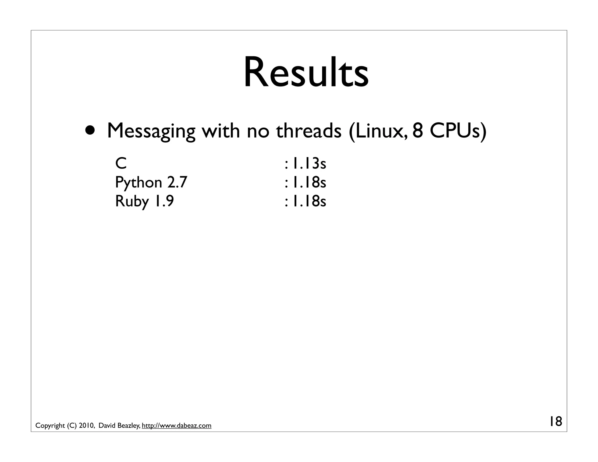 Results
               • Messaging with no threads (Linux, 8 CPUs)
                         C                                   : 1.13s
                         Python 2.7                          : 1.18s
                         Ruby 1.9                            : 1.18s




Copyright (C) 2010, David Beazley, http://www.dabeaz.com               18
 