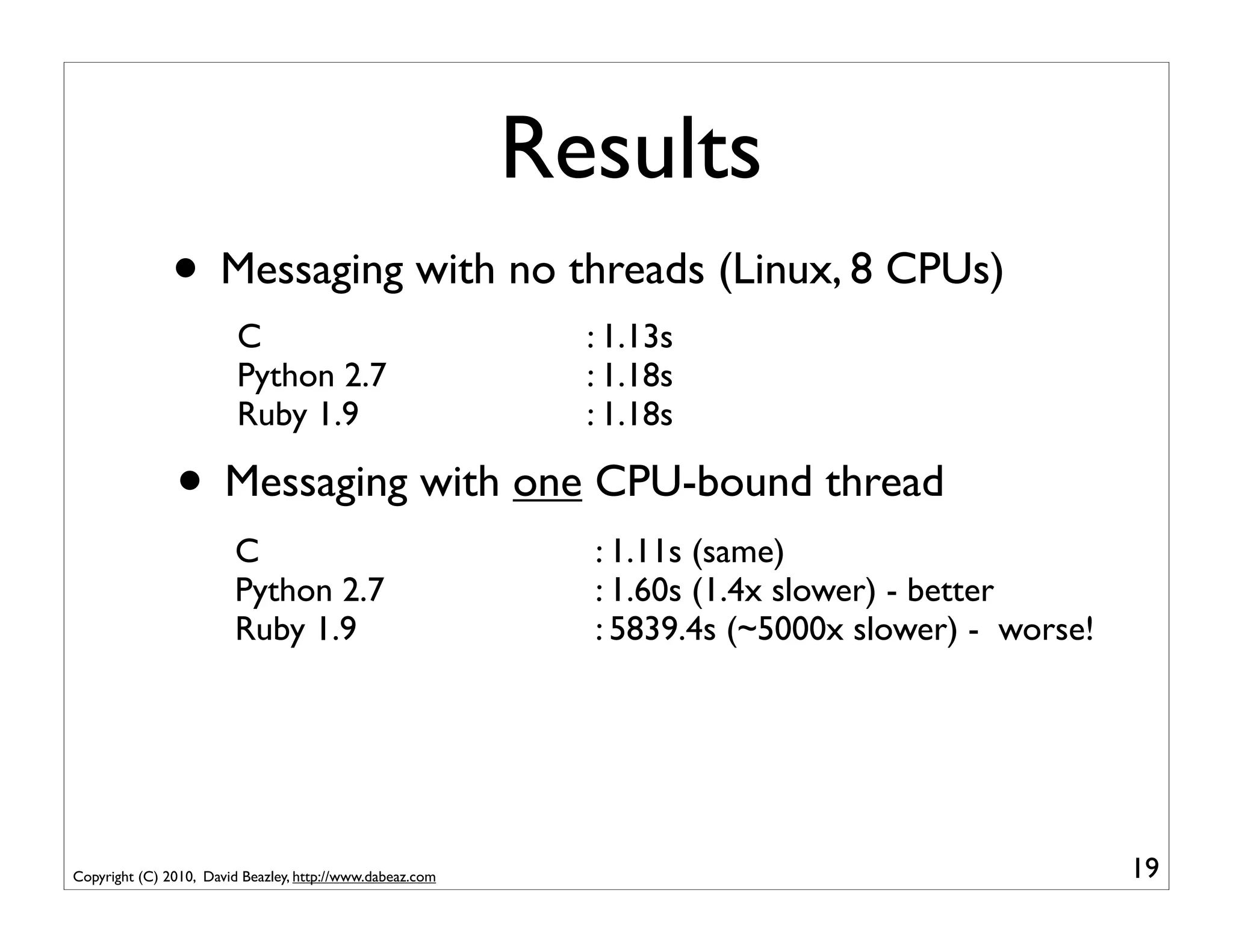 Results
               • Messaging with no threads (Linux, 8 CPUs)
                         C                                   : 1.13s
                         Python 2.7                          : 1.18s
                         Ruby 1.9                            : 1.18s

               • Messaging with one CPU-bound thread
                        C                                    : 1.11s (same)
                        Python 2.7                           : 1.60s (1.4x slower) - better
                        Ruby 1.9                             : 5839.4s (~5000x slower) - worse!




Copyright (C) 2010, David Beazley, http://www.dabeaz.com                                          19
 