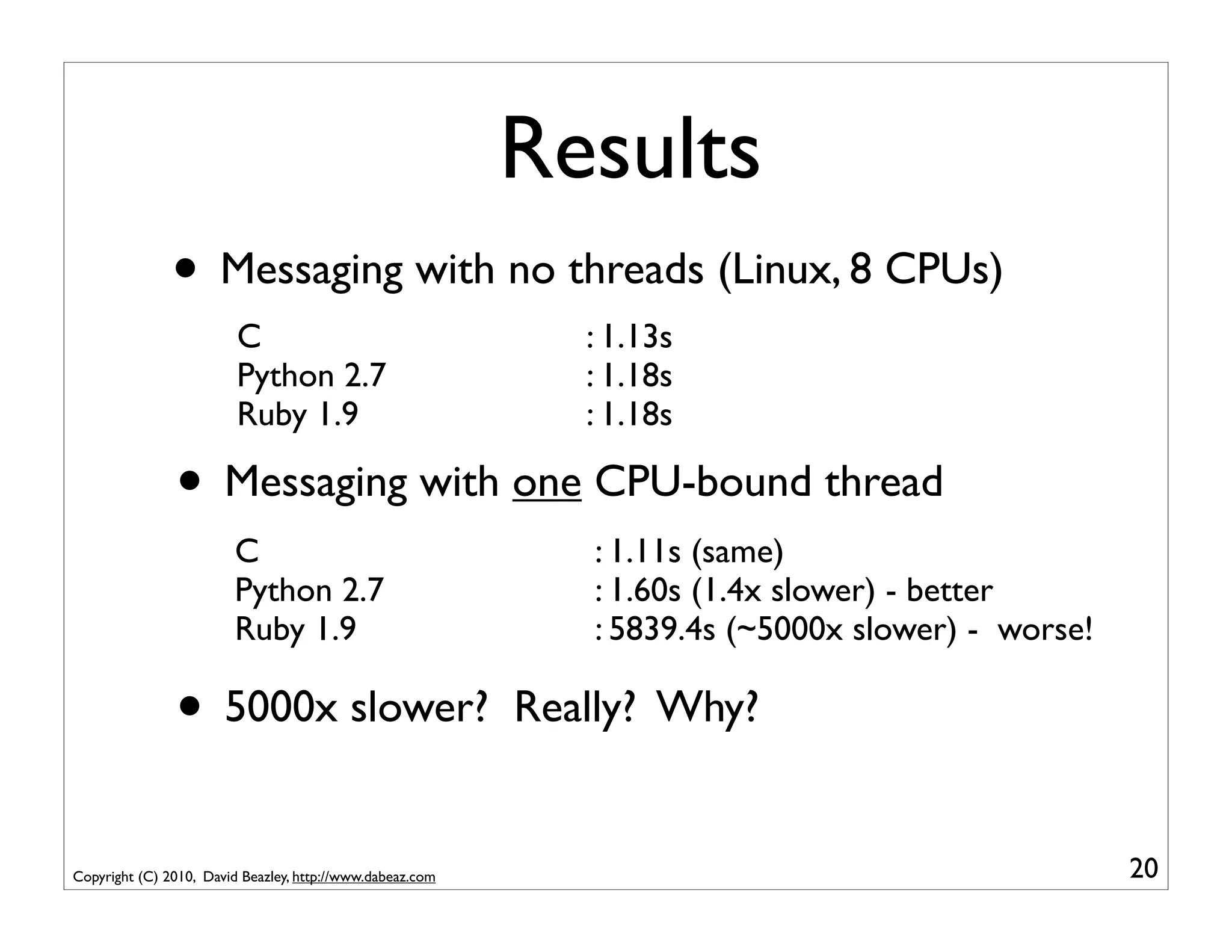 Results
               • Messaging with no threads (Linux, 8 CPUs)
                         C                                    : 1.13s
                         Python 2.7                           : 1.18s
                         Ruby 1.9                             : 1.18s

               • Messaging with one CPU-bound thread
                        C                                     : 1.11s (same)
                        Python 2.7                            : 1.60s (1.4x slower) - better
                        Ruby 1.9                              : 5839.4s (~5000x slower) - worse!

               • 5000x slower?                             Really? Why?


Copyright (C) 2010, David Beazley, http://www.dabeaz.com                                           20
 