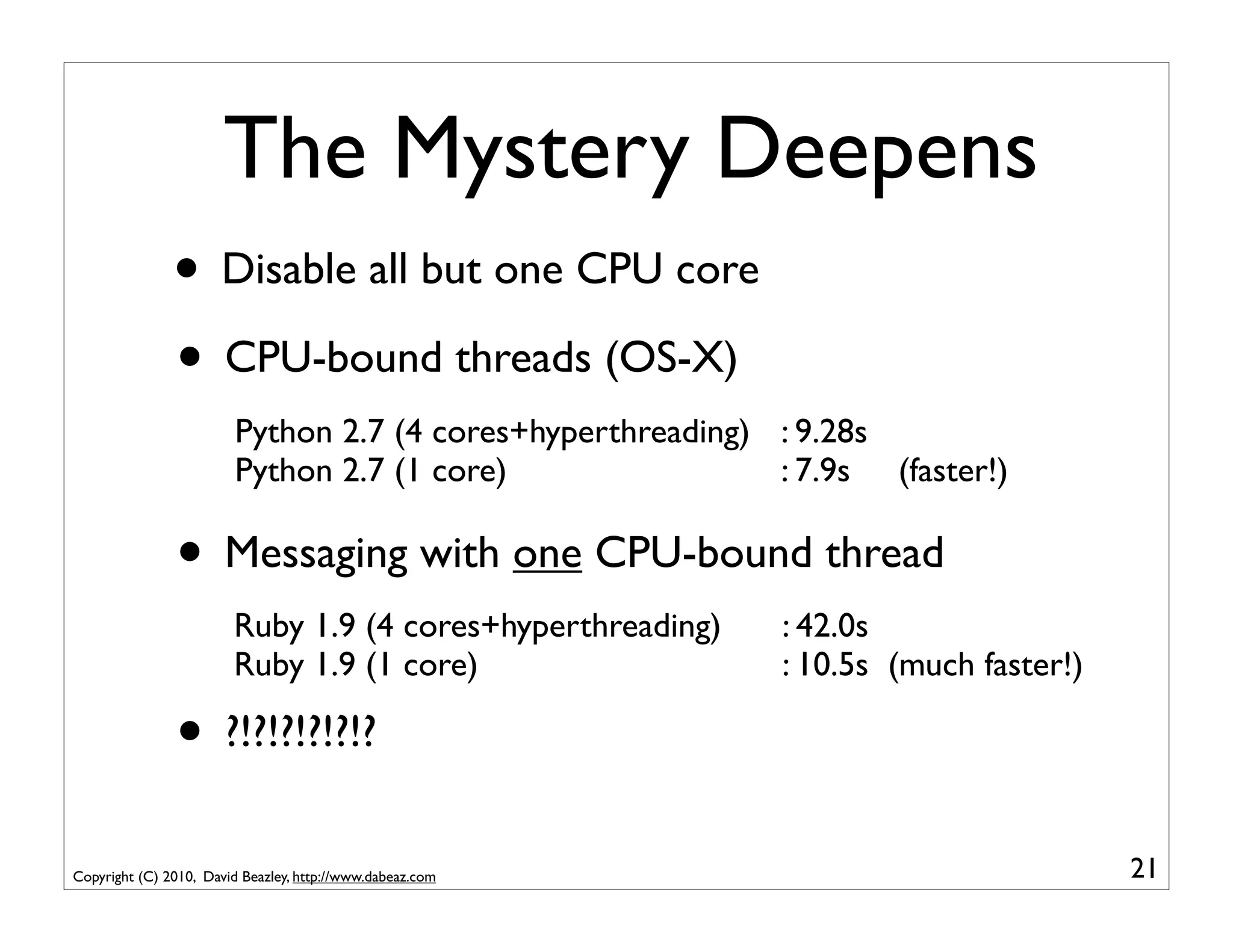 The Mystery Deepens
               • Disable all but one CPU core
               • CPU-bound threads (OS-X)
                        Python 2.7 (4 cores+hyperthreading) : 9.28s
                        Python 2.7 (1 core)                 : 7.9s (faster!)

               • Messaging with one CPU-bound thread
                        Ruby 1.9 (4 cores+hyperthreading)   : 42.0s
                        Ruby 1.9 (1 core)                   : 10.5s (much faster!)

               • ?!?!?!?!?!?
Copyright (C) 2010, David Beazley, http://www.dabeaz.com                             21
 
