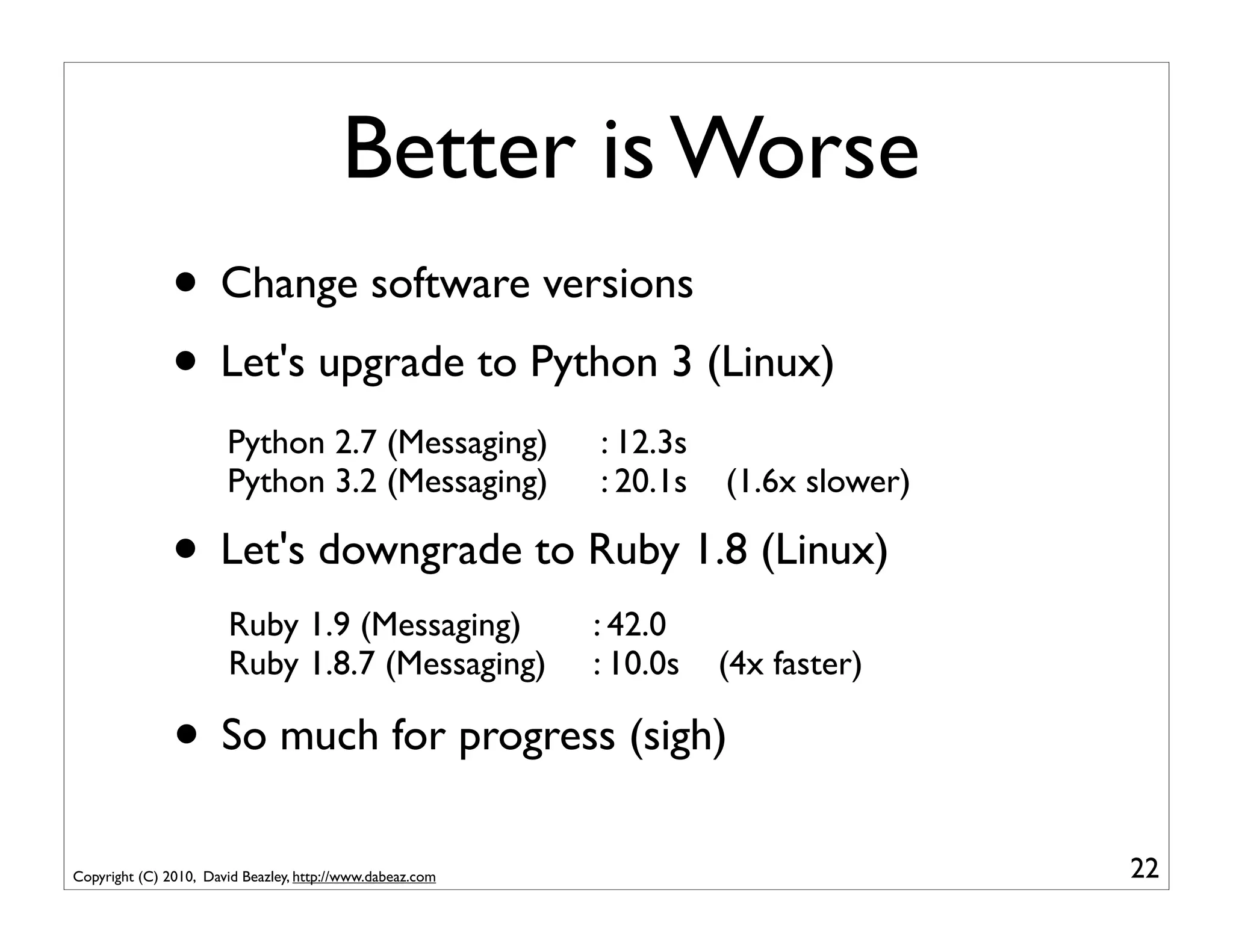 Better is Worse
               • Change software versions
               • Let's upgrade to Python 3 (Linux)
                       Python 2.7 (Messaging)              : 12.3s
                       Python 3.2 (Messaging)              : 20.1s   (1.6x slower)

               • Let's downgrade to Ruby 1.8 (Linux)
                       Ruby 1.9 (Messaging)                : 42.0
                       Ruby 1.8.7 (Messaging)              : 10.0s   (4x faster)

               • So much for progress (sigh)
Copyright (C) 2010, David Beazley, http://www.dabeaz.com                             22
 
