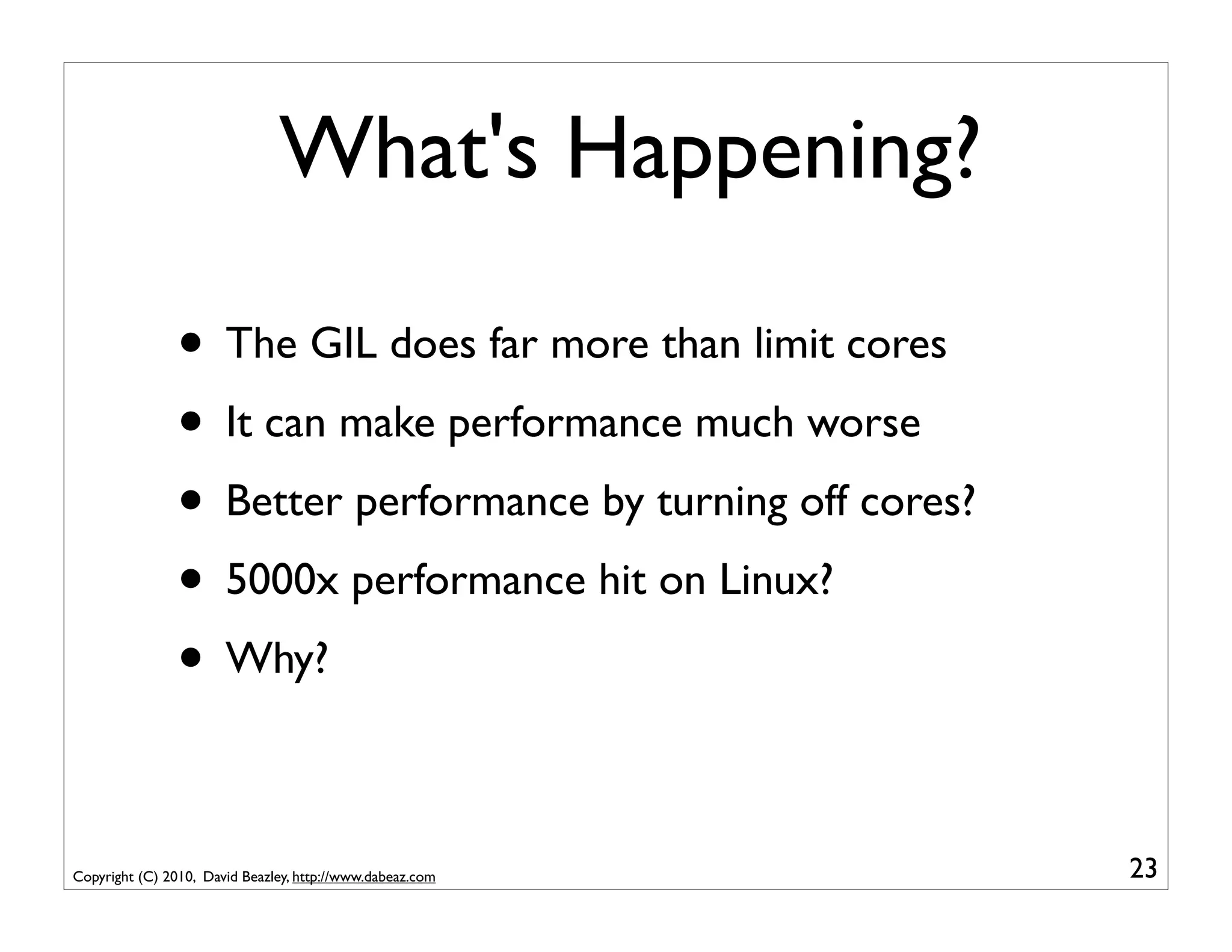 What's Happening?

                • The GIL does far more than limit cores
                • It can make performance much worse
                • Better performance by turning off cores?
                • 5000x performance hit on Linux?
                • Why?

Copyright (C) 2010, David Beazley, http://www.dabeaz.com     23
 