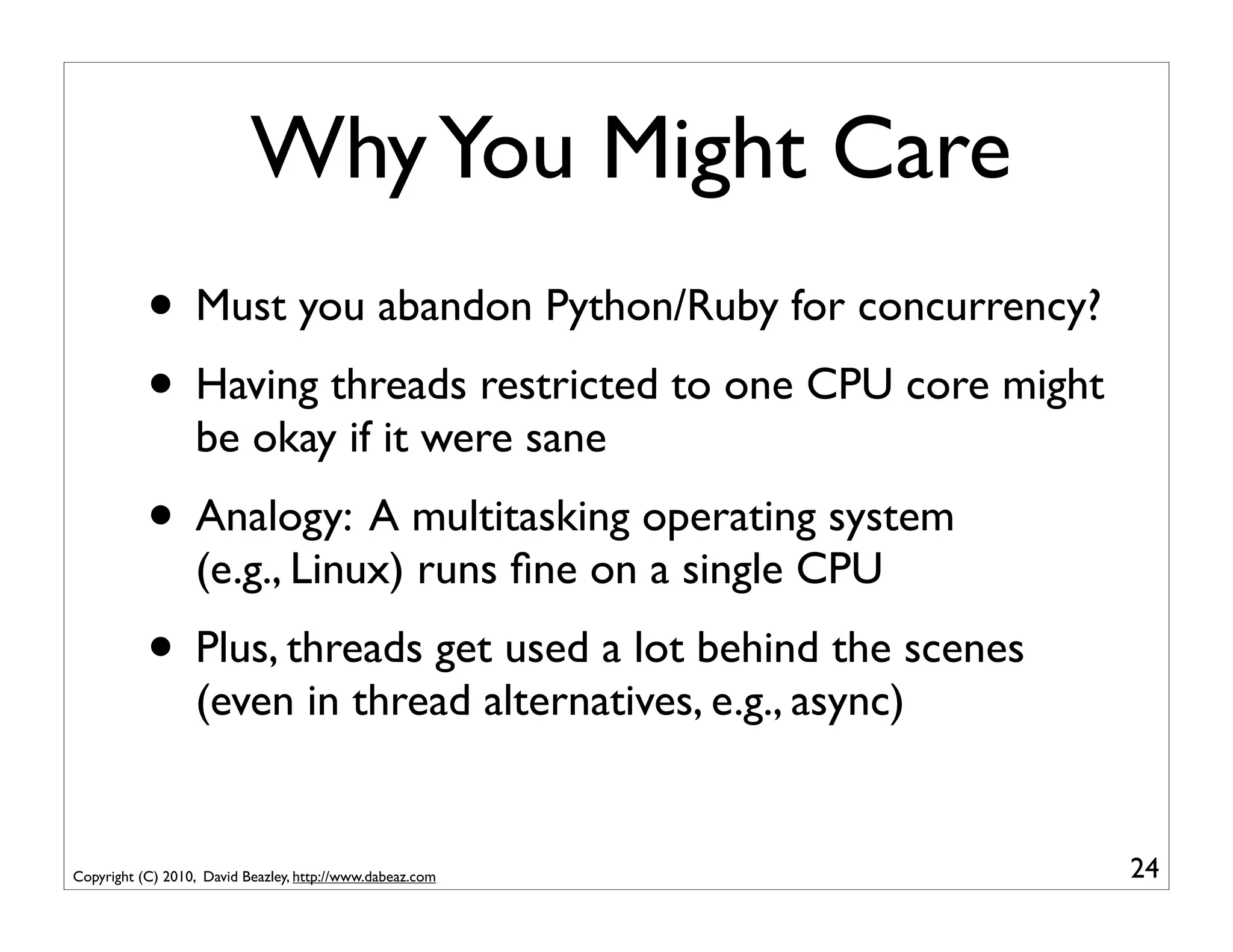 Why You Might Care
           • Must you abandon Python/Ruby for concurrency?
           • Having threads restricted to one CPU core might
                  be okay if it were sane
           • Analogy: A multitasking operating system
                  (e.g., Linux) runs ﬁne on a single CPU
           • Plus, threads get used a lot behind the scenes
                  (even in thread alternatives, e.g., async)


Copyright (C) 2010, David Beazley, http://www.dabeaz.com       24
 