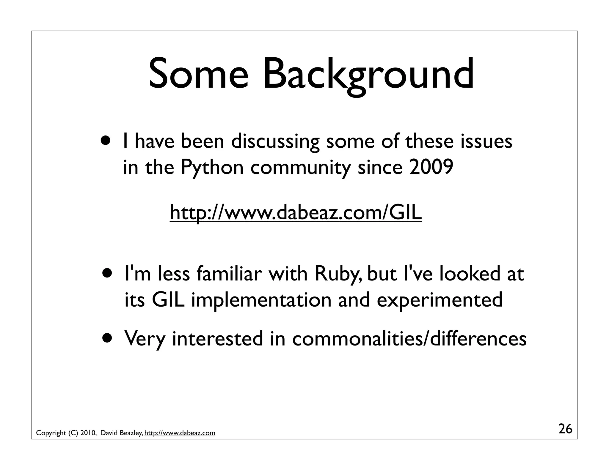 Some Background
                   • I have been discussing some of these issues
                           in the Python community since 2009

                                         http://www.dabeaz.com/GIL

                    • I'm less familiar with Ruby, but I've looked at
                           its GIL implementation and experimented
                    • Very interested in commonalities/differences

Copyright (C) 2010, David Beazley, http://www.dabeaz.com                26
 