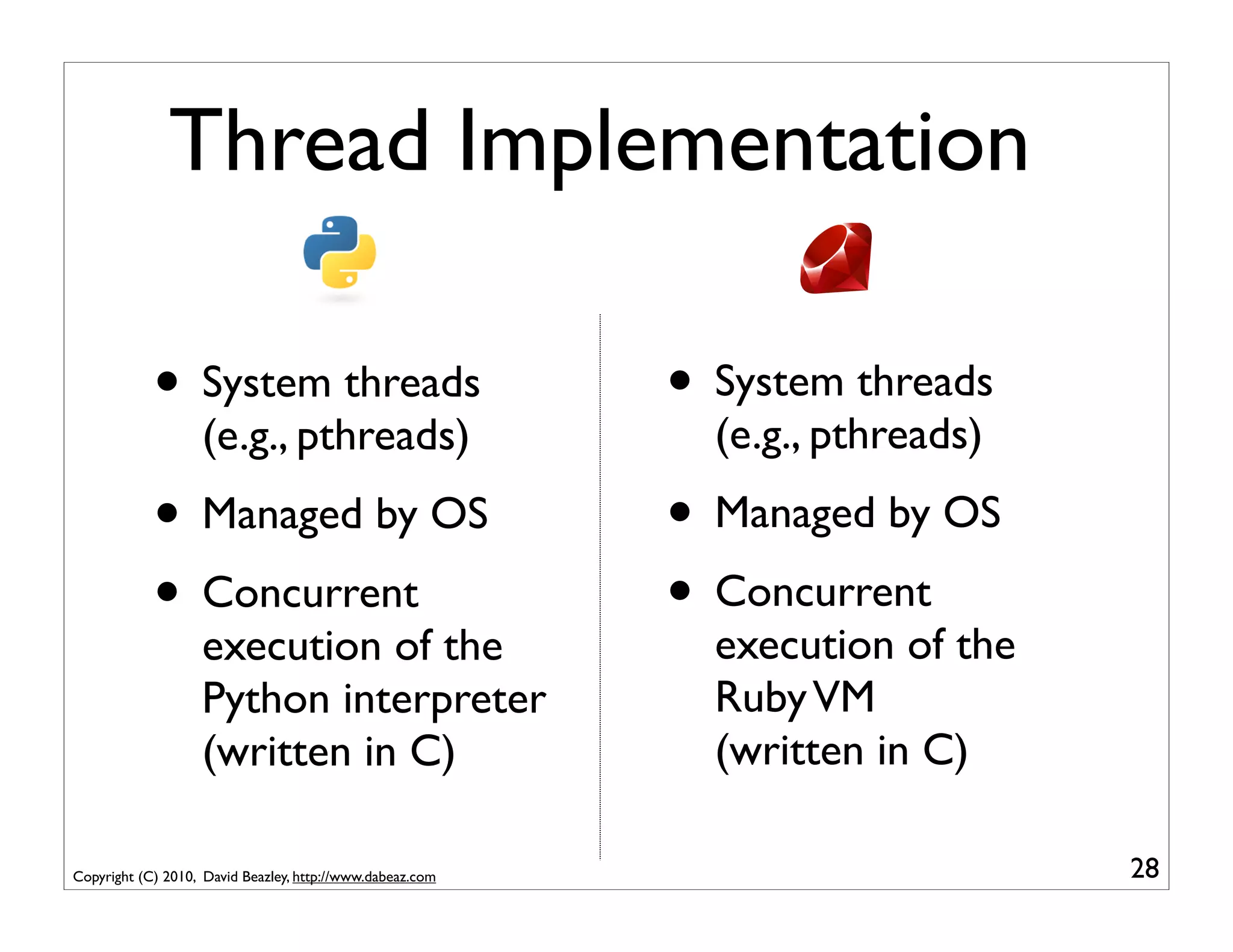 Thread Implementation

            • System threads                               • System threads
                   (e.g., pthreads)                          (e.g., pthreads)

            • Managed by OS                                • Managed by OS
            • Concurrent                                   • Concurrent
                   execution of the                          execution of the
                   Python interpreter                        Ruby VM
                   (written in C)                            (written in C)

Copyright (C) 2010, David Beazley, http://www.dabeaz.com                        28
 