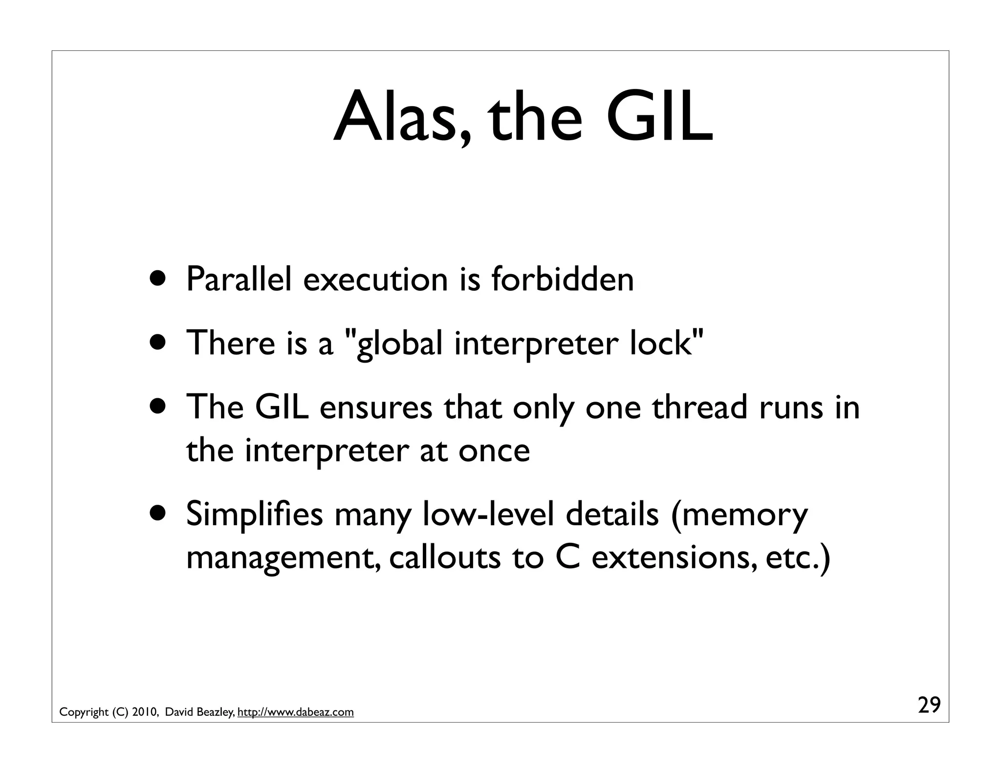 Alas, the GIL

                • Parallel execution is forbidden
                • There is a "global interpreter lock"
                • The GIL ensures that only one thread runs in
                        the interpreter at once
                • Simpliﬁes many low-level details (memory
                        management, callouts to C extensions, etc.)



Copyright (C) 2010, David Beazley, http://www.dabeaz.com              29
 