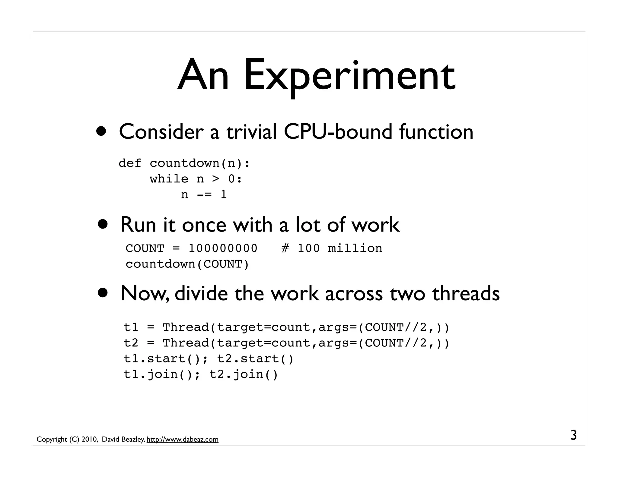 An Experiment
                 • Consider a trivial CPU-bound function
                         def countdown(n):
                             while n > 0:
                                 n -= 1


                  • Run it once with a lot of work
                           COUNT = 100000000               # 100 million
                           countdown(COUNT)

                  • Now, divide the work across two threads
                          t1 = Thread(target=count,args=(COUNT//2,))
                          t2 = Thread(target=count,args=(COUNT//2,))
                          t1.start(); t2.start()
                          t1.join(); t2.join()



Copyright (C) 2010, David Beazley, http://www.dabeaz.com                   3
 