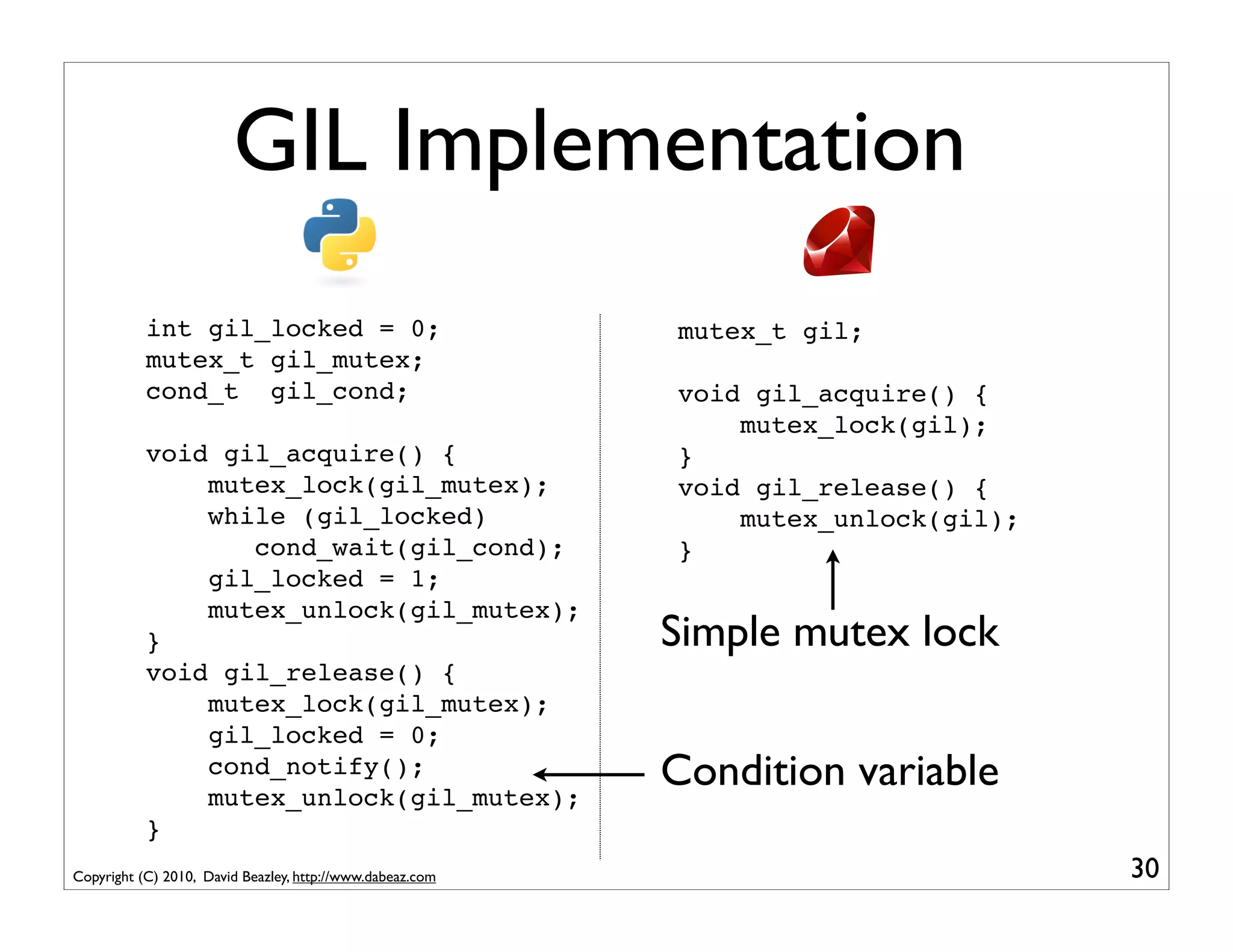 GIL Implementation
           int gil_locked = 0;                             mutex_t gil;
           mutex_t gil_mutex;
           cond_t gil_cond;                                void gil_acquire() {
                                                               mutex_lock(gil);
           void gil_acquire() {                            }
               mutex_lock(gil_mutex);                      void gil_release() {
               while (gil_locked)                              mutex_unlock(gil);
                  cond_wait(gil_cond);                     }
               gil_locked = 1;
               mutex_unlock(gil_mutex);
           }                                               Simple mutex lock
           void gil_release() {
               mutex_lock(gil_mutex);
               gil_locked = 0;
               cond_notify();
               mutex_unlock(gil_mutex);
                                                           Condition variable
           }
Copyright (C) 2010, David Beazley, http://www.dabeaz.com                            30
 