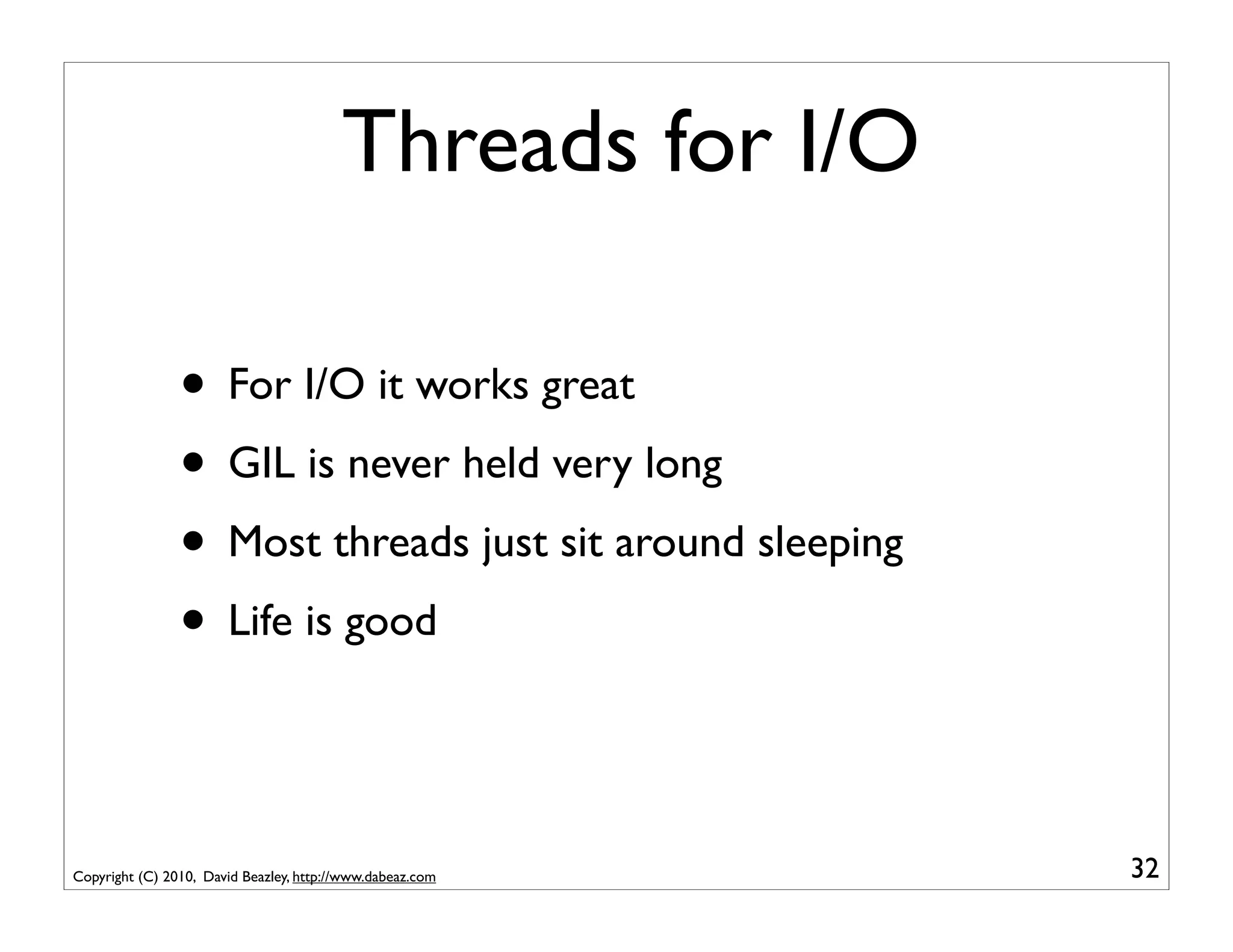 Threads for I/O

                • For I/O it works great
                • GIL is never held very long
                • Most threads just sit around sleeping
                • Life is good


Copyright (C) 2010, David Beazley, http://www.dabeaz.com   32
 