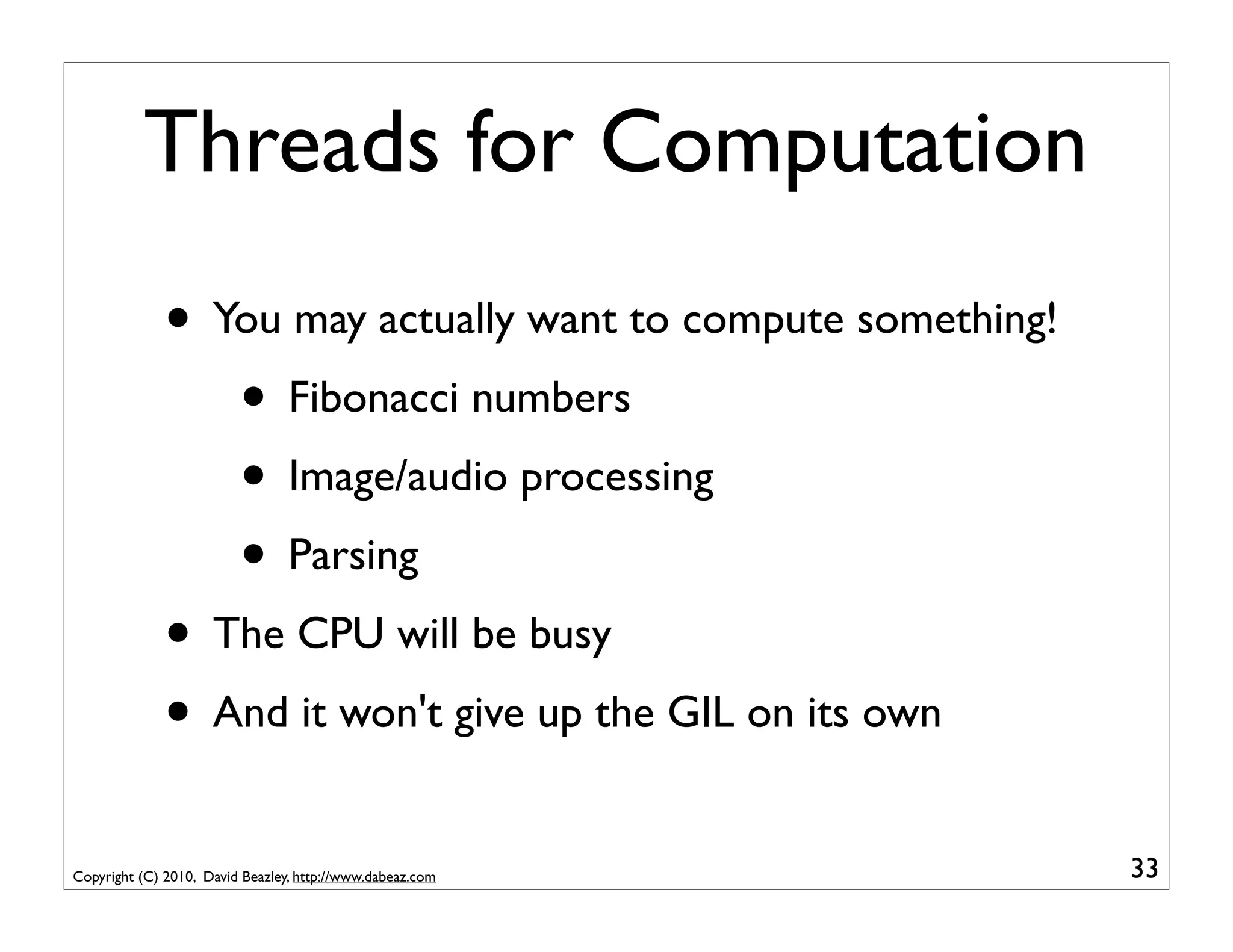 Threads for Computation
              • You may actually want to compute something!
                 • Fibonacci numbers
                 • Image/audio processing
                 • Parsing
              • The CPU will be busy
              • And it won't give up the GIL on its own
Copyright (C) 2010, David Beazley, http://www.dabeaz.com      33
 