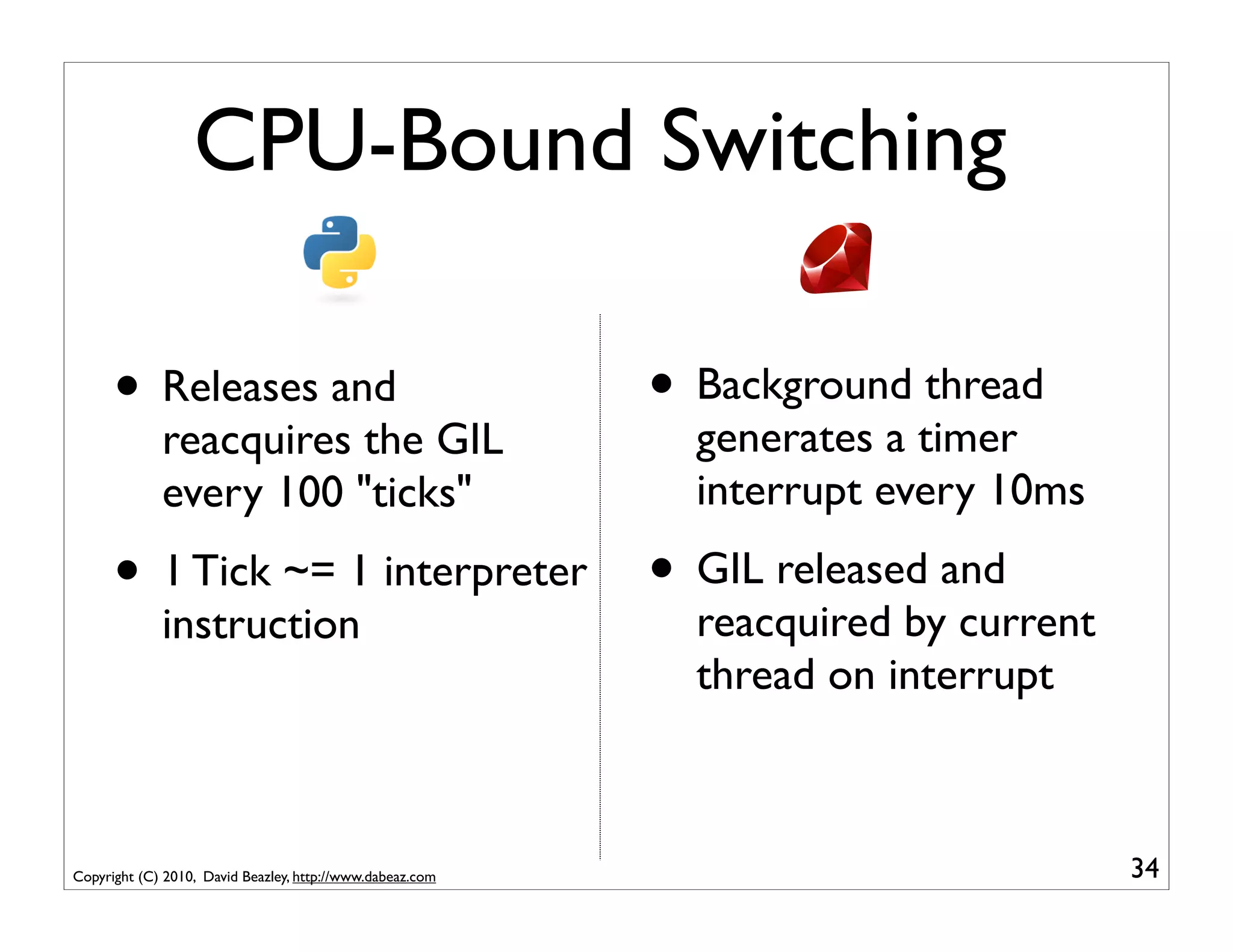 CPU-Bound Switching

      • Releases and                                       • Background thread
             reacquires the GIL                              generates a timer
             every 100 "ticks"                               interrupt every 10ms

      • 1 Tick ~= 1 interpreter • GIL released and
             instruction                                     reacquired by current
                                                             thread on interrupt



Copyright (C) 2010, David Beazley, http://www.dabeaz.com                             34
 