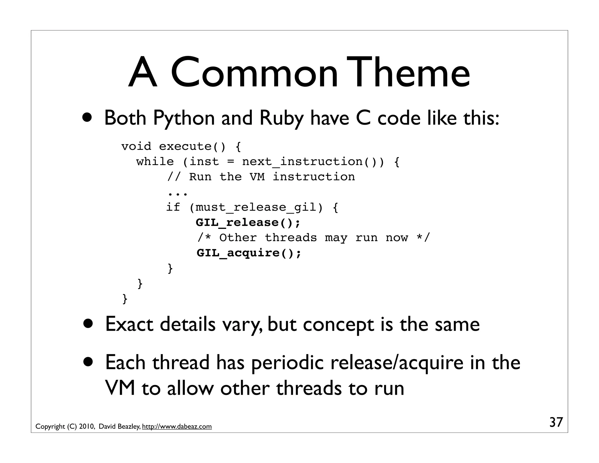 A Common Theme
              • Both Python and Ruby have C code like this:
                           void execute() {
                             while (inst = next_instruction()) {
                                 // Run the VM instruction
                                 ...
                                 if (must_release_gil) {
                                     GIL_release();
                                     /* Other threads may run now */
                                     GIL_acquire();
                                 }
                             }
                           }

              • Exact details vary, but concept is the same
              • Each thread has periodic release/acquire in the
                      VM to allow other threads to run
Copyright (C) 2010, David Beazley, http://www.dabeaz.com               37
 