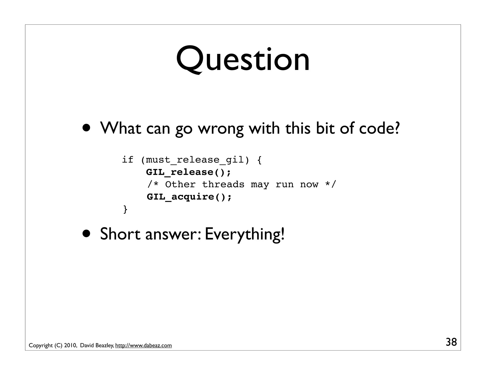 Question
                    • What can go wrong with this bit of code?
                                    if (must_release_gil) {
                                        GIL_release();
                                        /* Other threads may run now */
                                        GIL_acquire();
                                    }


                    • Short answer: Everything!


Copyright (C) 2010, David Beazley, http://www.dabeaz.com                  38
 